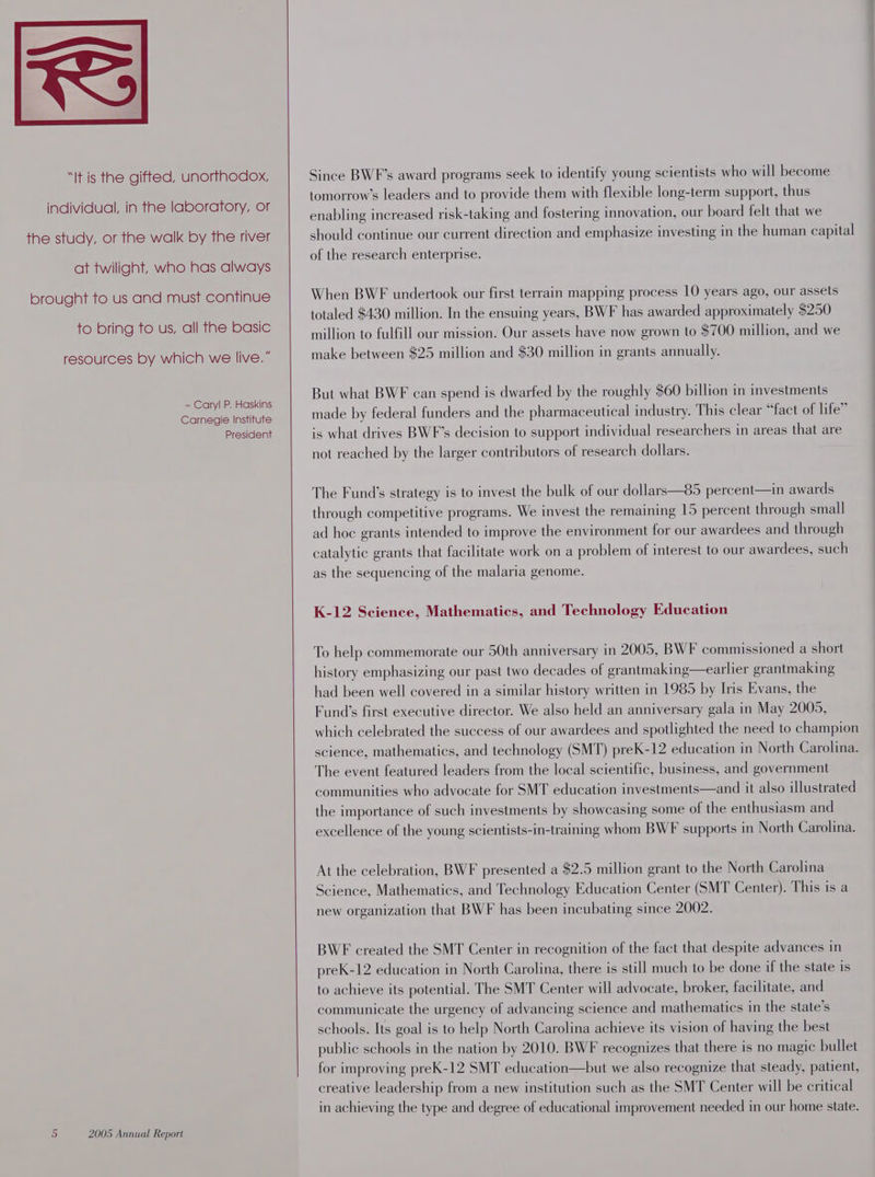 “It is the gifted, unorthodox, individual, in the laboratory, or the study, or the walk by the river at twilight, who has always brought to us and must continue to bring to us, all the basic resources by which we live.” - Caryl P. Haskins Carnegie Institute President 5 2005 Annual Report Since BWF’s award programs seek to identify young scientists who will become tomorrow’s leaders and to provide them with flexible long-term support, thus enabling increased risk-taking and fostering innovation, our board felt that we should continue our current direction and emphasize investing in the human capital of the research enterprise. When BWF undertook our first terrain mapping process 10 years ago, our assets totaled $430 million. In the ensuing years, BWF has awarded approximately $250 million to fulfill our mission. Our assets have now grown to $700 million, and we make between $25 million and $30 million in grants annually. But what BWF can spend is dwarfed by the roughly $60 billion in investments made by federal funders and the pharmaceutical industry. This clear “fact of life” is what drives BWF’s decision to support individual researchers in areas that are not reached by the larger contributors of research dollars. The Fund’s strategy is to invest the bulk of our dollars—85 percent—in awards through competitive programs. We invest the remaining 15 percent through small ad hoe grants intended to improve the environment for our awardees and through catalytic grants that facilitate work on a problem of interest to our awardees, such as the sequencing of the malaria genome. K-12 Seience, Mathematics, and Technology Education To help commemorate our 50th anniversary in 2005, BWF commissioned a short history emphasizing our past two decades of grantmaking—earlier erantmaking had been well covered in a similar history written in 1985 by Iris Evans, the Fund’s first executive director. We also held an anniversary gala in May 2005, which celebrated the success of our awardees and spotlighted the need to champion science, mathematics, and technology (SMT) preK-12 education in North Carolina. The event featured leaders from the local scientific, business, and government communities who advocate for SMT education investments—and it also illustrated the importance of such investments by showcasing some of the enthusiasm and excellence of the young scientists-in-training whom BWF supports in North Carolina. At the celebration, BWF presented a $2.5 million grant to the North Carolina Science, Mathematics, and Technology Education Center (SMT Center). This is a new organization that BWF has been incubating since 2002. BWF created the SMT Center in recognition of the fact that despite advances in preK-12 education in North Carolina, there is still much to be done if the state is to achieve its potential. The SMT Center will advocate, broker, facilitate, and communicate the urgency of advancing science and mathematics in the state’s schools. Its goal is to help North Carolina achieve its vision of having the best public schools in the nation by 2010. BWF recognizes that there is no magic bullet for improving preK-12 SMT education—but we also recognize that steady, patient, creative leadership from a new institution such as the SMT Center will be critical in achieving the type and degree of educational improvement needed in our home state.
