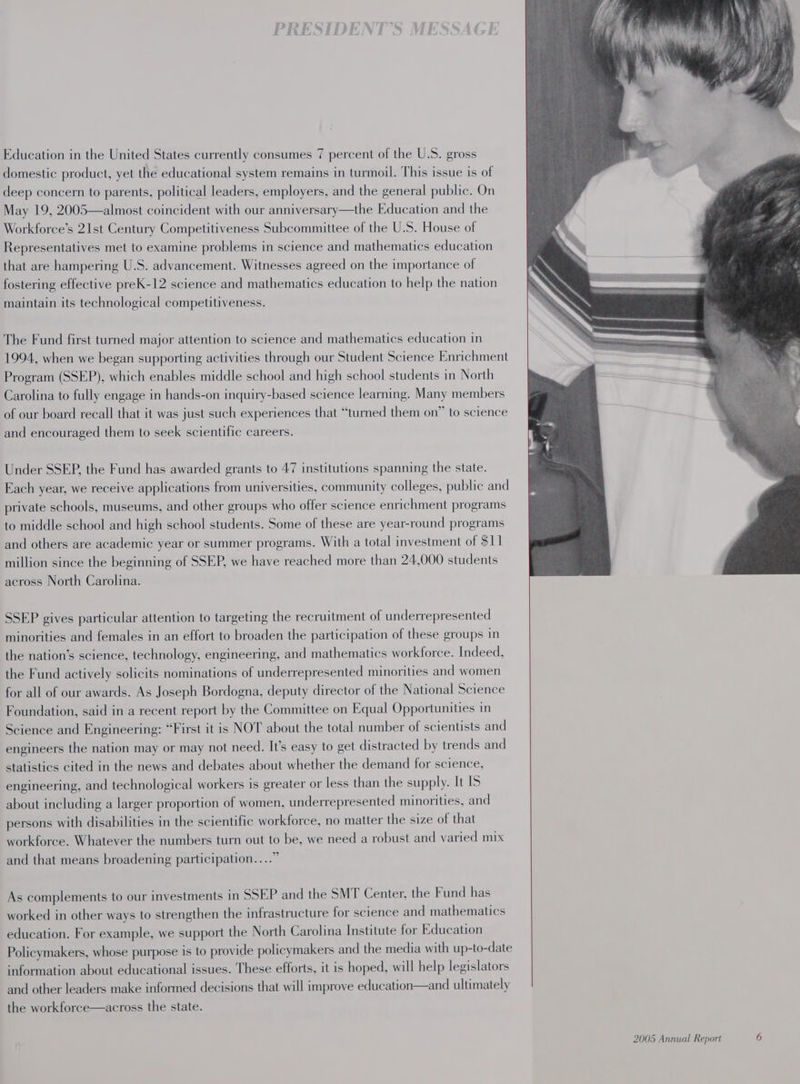 Education in the United States currently consumes 7 percent of the U.S. gross domestic product, yet the educational system remains in turmoil. This issue is of deep concern to parents, political leaders, employers, and the general public. On May 19, 2005—almost coincident with our anniversary—the Education and the Workforce’s 21st Century Competitiveness Subcommittee of the U.S. House of Representatives met to examine problems in science and mathematics education that are hampering U.S. advancement. Witnesses agreed on the importance of fostering effective preK-12 science and mathematics education to help the nation maintain its technological competitiveness. The Fund first turned major attention to science and mathematics education in 1994, when we began supporting activities through our Student Science Enrichment Program (SSEP), which enables middle school and high school students in North Carolina to fully engage in hands-on inquiry-based science learning. Many members of our board recall that it was just such experiences that “turned them on” to science and encouraged them to seek scientific careers. Under SSEP, the Fund has awarded grants to 47 institutions spanning the state. Each year, we receive applications from universities, community colleges, public and private schools, museums, and other groups who offer science enrichment programs to middle school and high school students. Some of these are year-round programs and others are academic year or summer programs. With a total investment of $11 million since the beginning of SSEP, we have reached more than 24,000 students across North Carolina. SSEP gives particular attention to targeting the recruitment of underrepresented minorities and females in an effort to broaden the participation of these groups in the nation’s science, technology, engineering, and mathematics workforce. Indeed, the Fund actively solicits nominations of underrepresented minorities and women for all of our awards. As Joseph Bordogna, deputy director of the National Science Foundation, said in a recent report by the Committee on Equal Opportunities in Science and Engineering: “First it is NOT about the total number of scientists and engineers the nation may or may not need. It’s easy to get distracted by trends and statistics cited in the news and debates about whether the demand for science, engineering, and technological workers is greater or less than the supply. It IS about including a larger proportion of women, underrepresented minorities, and persons with disabilities in the scientific workforce, no matter the size of that workforce. Whatever the numbers turn out to be, we need a robust and varied mix and that means broadening participation...” As complements to our investments in SSEP and the SMT Center, the Fund has worked in other ways to strengthen the infrastructure for science and mathematics education. For example, we support the North Carolina Institute for Education Policymakers, whose purpose is to provide policymakers and the media with up-to-date information about educational issues. These efforts, it is hoped, will help legislators and other leaders make informed decisions that will improve education—and ultimately the workforce—across the state.
