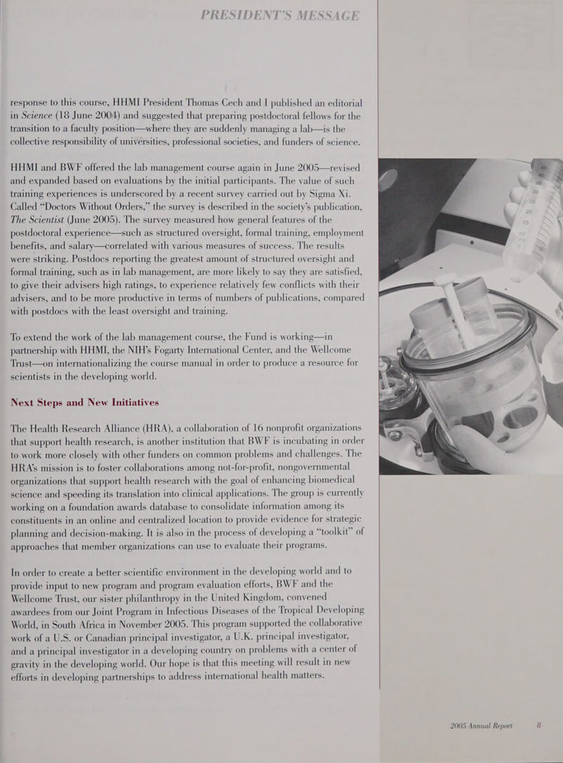 in Science (18 June 2004) and suggested that preparing postdoctoral fellows for the transition to a faculty position—where they are suddenly managing a lab—is the collective responsibility of universities, professional societies, and funders of science. HHMI and BWF offered the lab management course again in June 2005—revised and expanded based on evaluations by the initial participants. The value of such training experiences is underscored by a recent survey carried out by Sigma Xi. Called “Doctors Without Orders,” the survey is described in the society’s publication, The Scientist (June 2005). The survey measured how general features of the postdoctoral experience—such as structured oversight, formal training, employment benefits, and salary—correlated with various measures of success. The results were striking. Postdocs reporting the greatest amount of structured oversight and formal training, such as in lab management, are more likely to say they are satisfied, to give their advisers high ratings, to experience relatively few conflicts with their advisers, and to be more productive in terms of numbers of publications, compared with postdocs with the least oversight and training. To extend the work of the lab management course, the Fund is working—in partnership with HHMI, the NIH’s Fogarty International Center, and the Wellcome Trust—on internationalizing the course manual in order to produce a resource for scientists in the developing world. Next Steps and New Initiatives The Health Research Alliance (HRA), a collaboration of 16 nonprofit organizations that support health research, is another institution that BWF is incubating in order to work more closely with other funders on common problems and challenges. The HRA’s mission is to foster collaborations among not-for-profit, nongovernmental organizations that support health research with the goal of enhancing biomedical science and speeding its translation into clinical applications. The group is currently working on a foundation awards database to consolidate information among its constituents in an online and centralized location to provide evidence for strategic planning and decision-making. It is also in the process of developing a “toolkit” of approaches that member organizations can use to evaluate their programs. In order to create a better scientific environment in the developing world and to provide input to new program and program evaluation efforts, BWF and the Wellcome Trust, our sister philanthropy in the United Kingdom, convened awardees from our Joint Program in Infectious Diseases of the Tropical Developing World, in South Africa in November 2005. This program supported the collaborative work of a U.S. or Canadian principal investigator, a U.K. principal investigator, and a principal investigator in a developing country on problems with a center of gravity in the developing world. Our hope is that this meeting will result in new efforts in developing partnerships to address international health matters.
