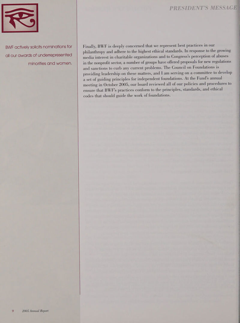 BWF actively solicits nominations for all our awards of underrepresented minorities and women. ) 2005 Annual Report Finally, BWF is deeply concerned that we represent best practices in our philanthropy and adhere to the highest ethical standards. In response to the growing media interest in charitable organizations and to Congress’s perception of abuses in the nonprofit sector, a number of groups have offered proposals for new regulations and sanctions to curb any current problems. The Council on Foundations is providing leadership on these matters, and I am serving on a committee to develop a set of guiding principles for independent foundations. At the Fund’s annual meeting in October 2005, our board reviewed all of our policies and procedures to ensure that BWF’s practices conform to the principles, standards, and ethical codes that should guide the work of foundations.