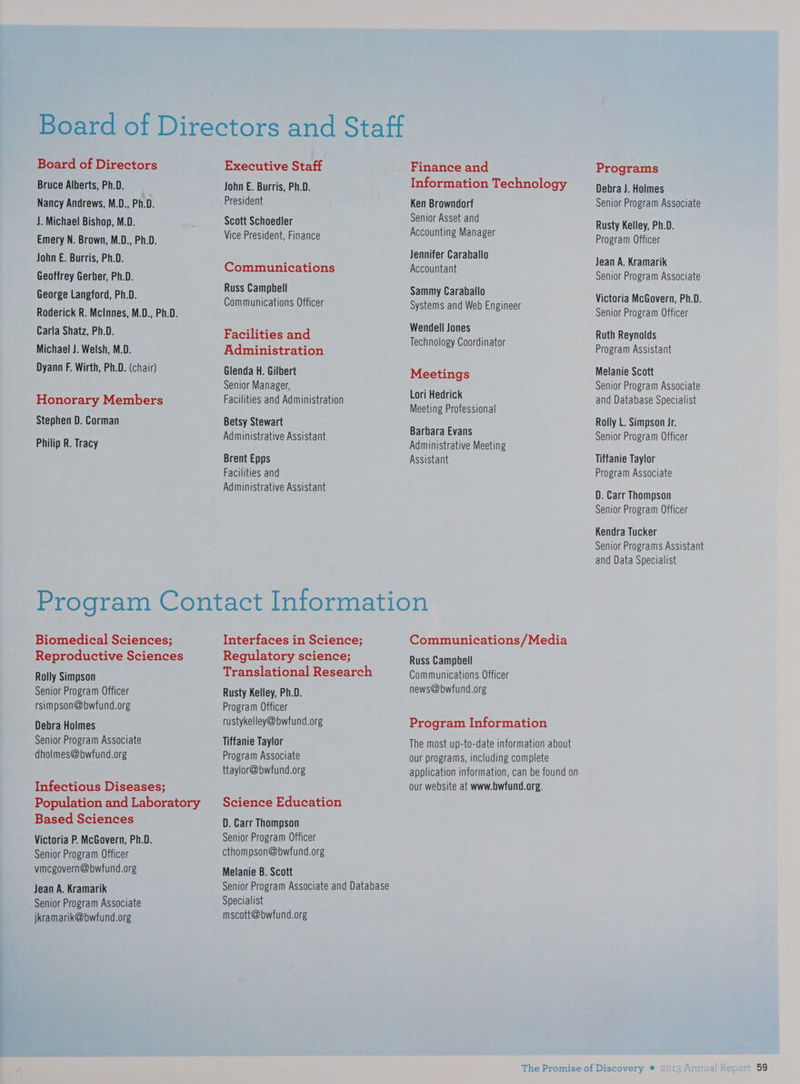 Board of Directors Bruce Alberts, Ph.D. Nancy Andrews, M.D., Ph.D. J. Michael Bishop, M.D. Emery N. Brown, M.D., Ph.D. John E. Burris, Ph.D. Geoffrey Gerber, Ph.D. George Langford, Ph.D. Roderick R. McInnes, M.D., Ph.D. Carla Shatz, Ph.D. Michael J. Welsh, M.D. Dyann F. Wirth, Ph.D. (chair) Honorary Members Stephen D. Corman Philip R. Tracy Executive Staff John E. Burris, Ph.D. President Scott Schoedler Vice President, Finance Communications Russ Camphell Communications Officer Facilities and Administration Glenda H. Gilbert Senior Manager, Facilities and Administration Betsy Stewart Administrative Assistant Brent Epps Facilities and Administrative Assistant Finance and Information Technology Ken Browndorf Senior Asset and Accounting Manager Jennifer Caraballo Accountant Sammy Caraballo Systems and Web Engineer Wendell Jones Technology Coordinator Meetings Lori Hedrick Meeting Professional Barbara Evans Administrative Meeting Assistant Biomedical Sciences; Reproductive Sciences Rolly Simpson Senior Program Officer rsimpson@bwfund.org Debra Holmes Senior Program Associate dholmes@bwfund.org Infectious Diseases; Population and Laboratory Based Sciences Victoria P. McGovern, Ph.D. Senior Program Officer vmcgovern@bwfund.org Jean A. Kramarik Senior Program Associate jkramarik@bwfund.org Interfaces in Science; Regulatory science; Translational Research Rusty Kelley, Ph.D. Program Officer rustykelley@bwfund.org Tiffanie Taylor Program Associate ttaylor@bwfund.org Science Education D. Carr Thompson Senior Program Officer cthompson@bwfund.org Melanie B. Scott Specialist mscott@bwfund.org Communications/Media Russ Campbell Communications Officer news@bwfund.org Program Information The most up-to-date information about our programs, including complete application information, can be found on our website at www.bwfund.org. Programs Debra J. Holmes Senior Program Associate Rusty Kelley, Ph.D. Program Officer Jean A. Kramarik Senior Program Associate Victoria McGovern, Ph.D. Senior Program Officer Ruth Reynolds Program Assistant Melanie Scott Senior Program Associate and Database Specialist Rolly L. Simpson Jr. Senior Program Officer Tiffanie Taylor Program Associate D. Carr Thompson Senior Program Officer Kendra Tucker Senior Programs Assistant and Data Specialist 59