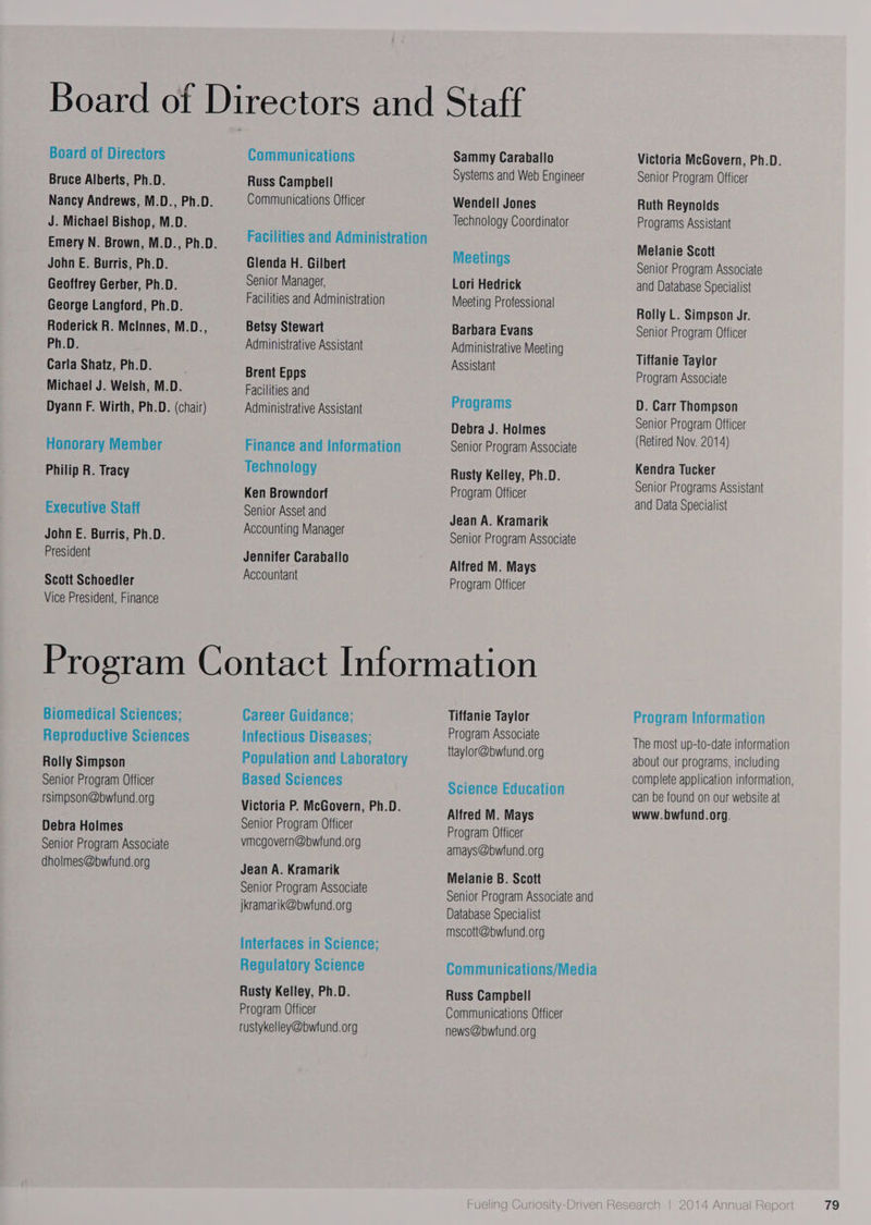 Bruce Alberts, Ph.D. Nancy Andrews, M.D., Ph.D. J. Michael Bishop, M.D. John E. Burris, Ph.D. Geoffrey Gerber, Ph.D. George Langford, Ph.D. Roderick R. Mcinnes, M.D., Ph.D. Carla Shatz, Ph.D. Michael J. Welsh, M.D. Dyann F. Wirth, Ph.D. (chair) Honorary Member Philip R. Tracy Executive Staff John E. Burris, Ph.D. President Scott Schoedler Vice President, Finance Russ Campbell Communications Officer Glenda H. Gilbert Senior Manager, Facilities and Administration Betsy Stewart Administrative Assistant Brent Epps Facilities and Administrative Assistant Finance and Information Technology Ken Browndorf Senior Asset and Accounting Manager Jennifer Caraballo Accountant Sammy Caraballo Systems and Web Engineer Wendell Jones Technology Coordinator Meetings Lori Hedrick Meeting Professional Barbara Evans Administrative Meeting Assistant Programs Debra J. Holmes Senior Program Associate Rusty Kelley, Ph.D. Program Officer Jean A. Kramarik Senior Program Associate Alfred M. Mays Program Officer Biomedical Sciences; Reproductive Sciences Rolly Simpson Senior Program Officer rsimpson@bwfund.org Debra Holmes Senior Program Associate dholmes@bwfund.org Career Guidance; Infectious Diseases; Based Sciences Victoria P. McGovern, Ph.D. Senior Program Officer vmegovern@bwfund.org Jean A. Kramarik Senior Program Associate jkramarik@bwfund.org Interfaces in Science; Regulatory Science Rusty Kelley, Ph.D. Program Officer rustykelley@bwfund.org Tiffanie Taylor Program Associate ttaylor@bwfund. org Science Education Alfred M. Mays Program Officer amays@bwfund.org Melanie B. Scott Senior Program Associate and Database Specialist mscott@bwfund.org Communications/Media Russ Campbell Communications Officer news@bwiund.org Victoria McGovern, Ph.D. Senior Program Officer Ruth Reynolds Programs Assistant Melanie Scott Senior Program Associate and Database Specialist Rolly L. Simpson Jr. Senior Program Officer Tiffanie Taylor Program Associate D. Carr Thompson Senior Program Officer (Retired Nov. 2014) Kendra Tucker Senior Programs Assistant and Data Specialist Program Information The most up-to-date information about our programs, including complete application information, can be found on our website at www.bwfund.org.