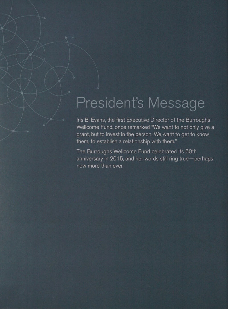 | | a Y a President's Message lris B. Evans, the first Executive Director of the Burroughs Wellcome Fund, once remarked “We want to not only give a grant, but to invest in the person. We want to get to know them, to establish a relationship with them.” The Burroughs Wellcome Fund celebrated its 60th anniversary in 2015, and her words still ring true—perhaps now more than ever.