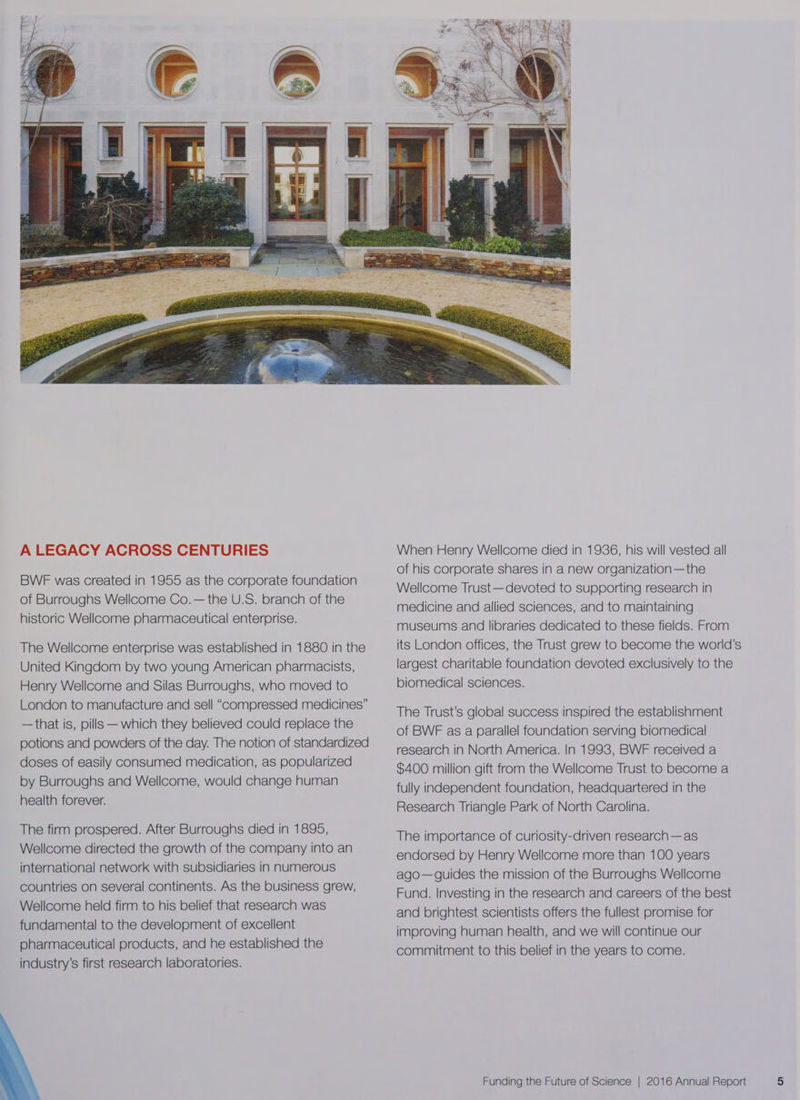 A LEGACY ACROSS CENTURIES BWF was created in 1955 as the corporate foundation of Burroughs Wellcome Co.—the U.S. branch of the historic Wellcome pharmaceutical enterprise. The Wellcome enterprise was established in 1880 in the United Kingdom by two young American pharmacists, Henry Wellcome and Silas Burroughs, who moved to London to manufacture and sell “compressed medicines” —that is, pills — which they believed could replace the potions and powders of the day. The notion of standardized doses of easily consumed medication, as popularized by Burroughs and Wellcome, would change human health forever. The firm prospered. After Burroughs died in 1895, Wellcome directed the growth of the company into an international network with subsidiaries in numerous countries on several continents. As the business grew, Wellcome held firm to his belief that research was fundamental to the development of excellent pharmaceutical products, and he established the industry's first research laboratories. When Henry Wellcome died in 1936, his will vested all of his corporate shares in a new organization—the Wellcome Trust—devoted to supporting research in medicine and allied sciences, and to maintaining museums and libraries dedicated to these fields. From its London offices, the Trust grew to become the world’s largest charitable foundation devoted exclusively to the biomedical sciences. The Trust’s global success inspired the establishment of BWF as a parallel foundation serving biomedical research in North America. In 1993, BWF received a $400 million gift from the Wellcome Trust to become a fully independent foundation, headquartered in the Research Triangle Park of North Carolina. The importance of curiosity-driven research—as endorsed by Henry Wellcome more than 100 years ago— guides the mission of the Burroughs Wellcome Fund. Investing in the research and careers of the best and brightest scientists offers the fullest promise for improving human health, and we will continue our commitment to this belief in the years to come.