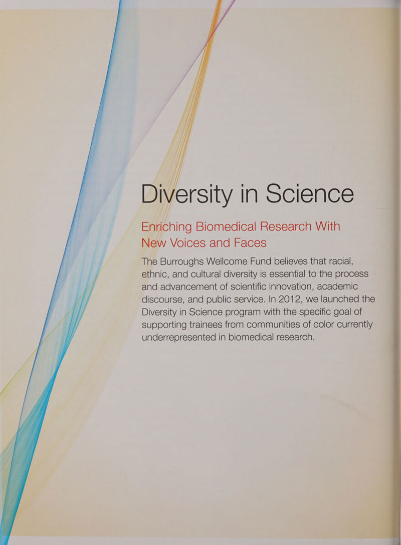 SO eal ite ne Bs The Burroughs Wellcome Fund believes that racial, ethnic, and cultural diversity is essential to the process and advancement of scientific innovation, academic discourse, and public service. In 2012, we launched the Diversity in Science program with the specific goal of supporting trainees from communities of color currently underrepresented in biomedical research.