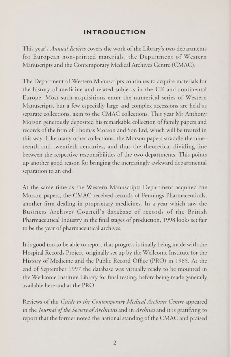 INTRODUCTION This year’s Annual Review covers the work of the Library’s two departments for European non-printed materials, the Department of Western Manuscripts and the Contemporary Medical Archives Centre (CMAC). The Department of Western Manuscripts continues to acquire materials for the history of medicine and related subjects in the UK and continental Europe. Most such acquisitions enter the numerical series of Western Manuscripts, but a few especially large and complex accessions are held as separate collections, akin to the CMAC collections. This year Mr Anthony Morson generously deposited his remarkable collection of family papers and records of the firm of Thomas Morson and Son Ltd, which will be treated in this way. Like many other collections, the Morson papers straddle the nine- teenth and twentieth centuries, and thus the theoretical dividing line between the respective responsibilities of the two departments. This points up another good reason for bringing the increasingly awkward departmental separation to an end. At the same time as the Western Manuscripts Department acquired the Morson papers, the CMAC received records of Fennings Pharmaceuticals, another firm dealing in proprietary medicines. In a year which saw the Business Archives Council’s database of records of the British Pharmaceutical Industry in the final stages of production, 1998 looks set fair to be the year of pharmaceutical archives. It is good too to be able to report that progress is finally being made with the Hospital Records Project, originally set up by the Wellcome Institute for the History of Medicine and the Public Record Office (PRO) in 1985. At the end of September 1997 the database was virtually ready to be mounted in the Wellcome Institute Library for final testing, before being made generally available here and at the PRO. Reviews of the Guide to the Contemporary Medical Archives Centre appeared in the Journal of the Society of Archivists and in Archives and it is gratifying to report that the former noted the national standing of the CMAC and praised