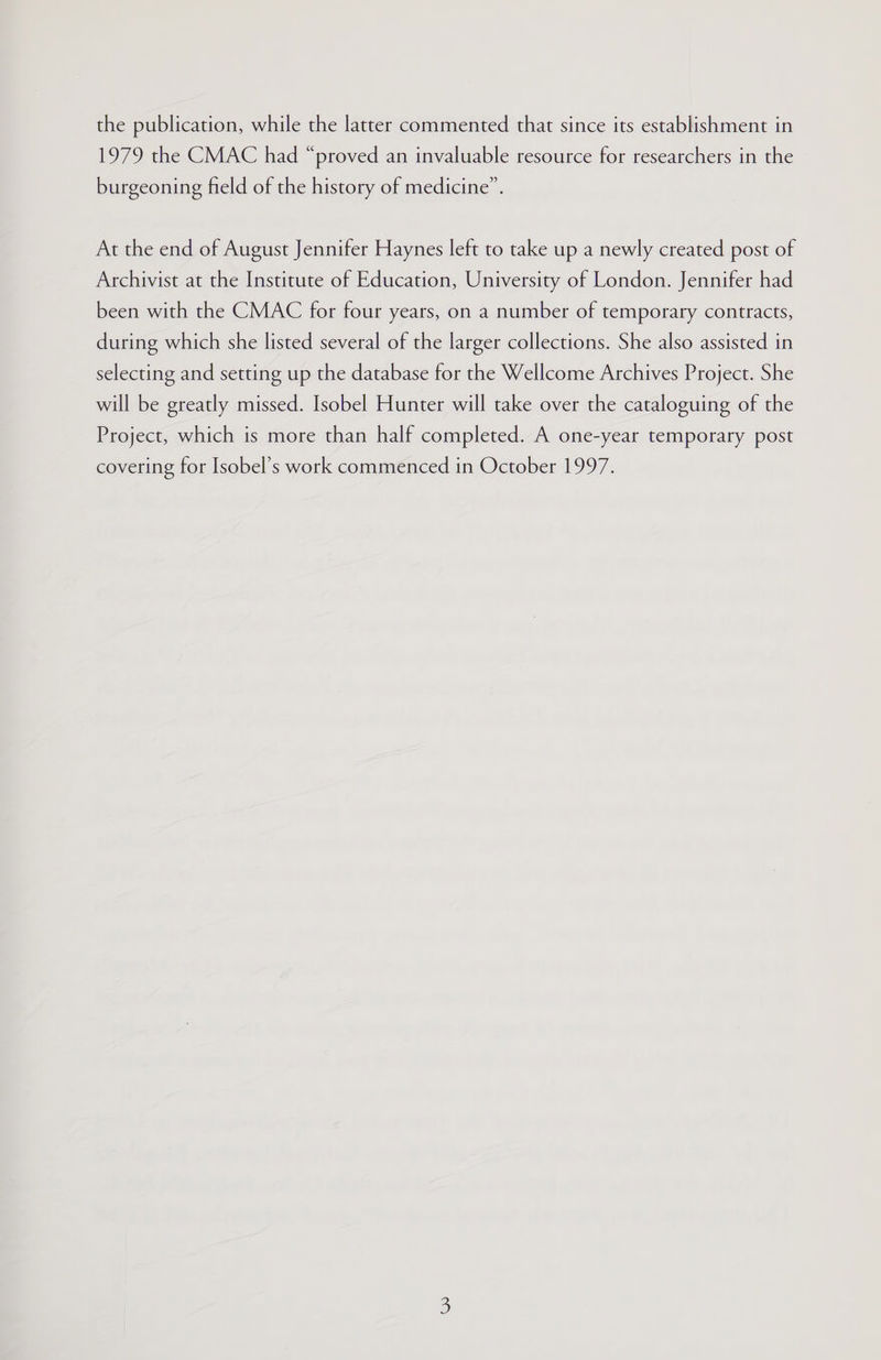 the publication, while the latter commented that since its establishment in 1979 the CMAC had “proved an invaluable resource for researchers in the burgeoning field of the history of medicine”. At the end of August Jennifer Haynes left to take up a newly created post of Archivist at the Institute of Education, University of London. Jennifer had been with the CMAC for four years, on a number of temporary contracts, during which she listed several of the larger collections. She also assisted in selecting and setting up the database for the Wellcome Archives Project. She will be greatly missed. Isobel Hunter will take over the cataloguing of the Project, which is more than half completed. A one-year temporary post covering for Isobel’s work commenced in October 1997.