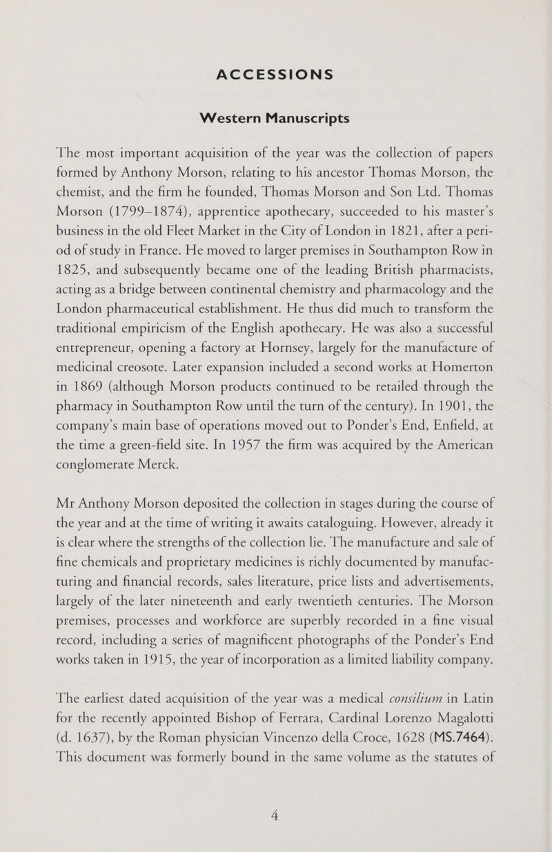 ACCESSIONS Western Manuscripts The most important acquisition of the year was the collection of papers formed by Anthony Morson, relating to his ancestor Thomas Morson, the chemist, and the firm he founded, Thomas Morson and Son Ltd. Thomas Morson (1799-1874), apprentice apothecary, succeeded to his master’s business in the old Fleet Market in the City of London in 1821, after a peri- od of study in France. He moved to larger premises in Southampton Row in 1825, and subsequently became one of the leading British pharmacists, acting as a bridge between continental chemistry and pharmacology and the London pharmaceutical establishment. He thus did much to transform the traditional empiricism of the English apothecary. He was also a successful entrepreneur, opening a factory at Hornsey, largely for the manufacture of medicinal creosote. Later expansion included a second works at Homerton in 1869 (although Morson products continued to be retailed through the pharmacy in Southampton Row until the turn of the century). In 1901, the company’s main base of operations moved out to Ponder’s End, Enfield, at the time a green-field site. In 1957 the firm was acquired by the American conglomerate Merck. Mr Anthony Morson deposited the collection in stages during the course of the year and at the time of writing it awaits cataloguing. However, already it is clear where the strengths of the collection lie. The manufacture and sale of fine chemicals and proprietary medicines is richly documented by manufac- turing and financial records, sales literature, price lists and advertisements, largely of the later nineteenth and early twentieth centuries. The Morson premises, processes and workforce are superbly recorded in a fine visual record, including a series of magnificent photographs of the Ponder’s End works taken in 1915, the year of incorporation as a limited liability company. The earliest dated acquisition of the year was a medical consilium in Latin for the recently appointed Bishop of Ferrara, Cardinal Lorenzo Magalotti (d. 1637), by the Roman physician Vincenzo della Croce, 1628 (MS.7464). This document was formerly bound in the same volume as the statutes of