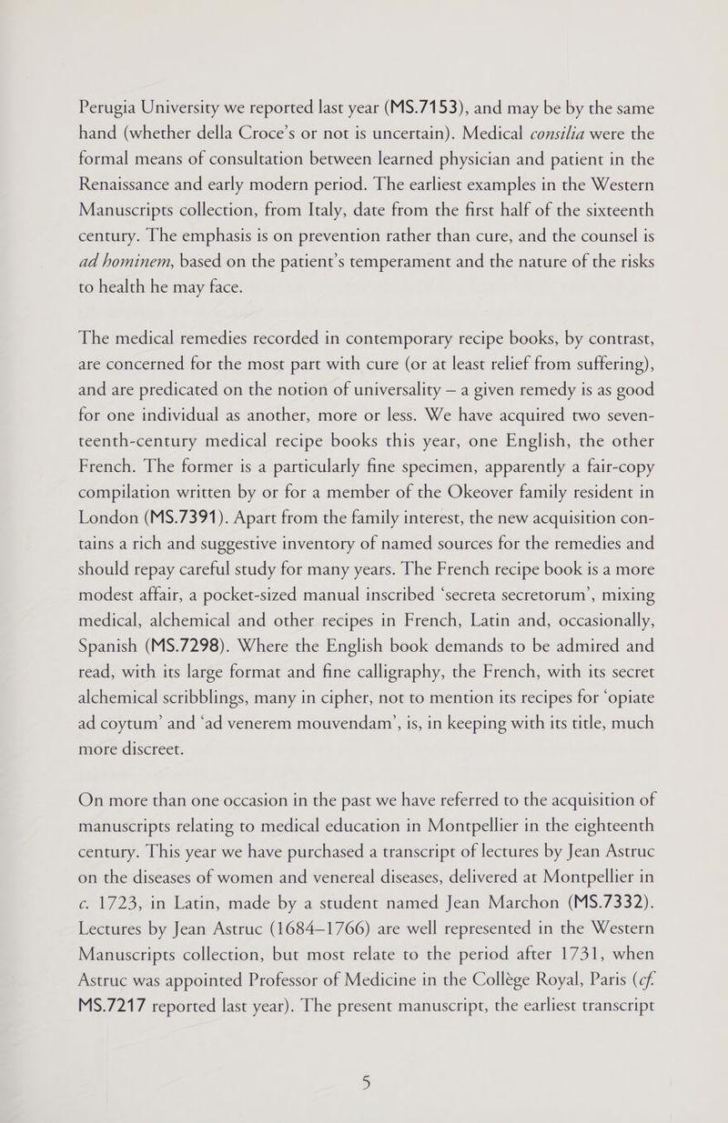Perugia University we reported last year (MS.7153), and may be by the same hand (whether della Croce’s or not is uncertain). Medical consilia were the formal means of consultation between learned physician and patient in the Renaissance and early modern period. The earliest examples in the Western Manuscripts collection, from Italy, date from the first half of the sixteenth century. Ihe emphasis is on prevention rather than cure, and the counsel is ad hominem, based on the patient’s temperament and the nature of the risks to health he may face. The medical remedies recorded in contemporary recipe books, by contrast, are concerned for the most part with cure (or at least relief from suffering), and are predicated on the notion of universality — a given remedy is as good for one individual as another, more or less. We have acquired two seven- teenth-century medical recipe books this year, one English, the other French. The former is a particularly fine specimen, apparently a fair-copy compilation written by or for a member of the Okeover family resident in London (MS.7391). Apart from the family interest, the new acquisition con- tains a rich and suggestive inventory of named sources for the remedies and should repay careful study for many years. The French recipe book is a more modest affair, a pocket-sized manual inscribed “secreta secretorum’, mixing medical, alchemical and other recipes in French, Latin and, occasionally, Spanish (MS.7298). Where the English book demands to be admired and read, with its large format and fine calligraphy, the French, with its secret alchemical scribblings, many in cipher, not to mention its recipes for ‘opiate ad coytum’ and ‘ad venerem mouvendam’, is, in keeping with its title, much more discreet. On more than one occasion in the past we have referred to the acquisition of manuscripts relating to medical education in Montpellier in the eighteenth century. This year we have purchased a transcript of lectures by Jean Astruc on the diseases of women and venereal diseases, delivered at Montpellier in c. 1723, in Latin, made by a student named Jean Marchon (MS.7332). Lectures by Jean Astruc (1684-1766) are well represented in the Western Manuscripts collection, but most relate to the period after 1731, when Astruc was appointed Professor of Medicine in the College Royal, Paris (cf. MS.7217 reported last year). The present manuscript, the earliest transcript