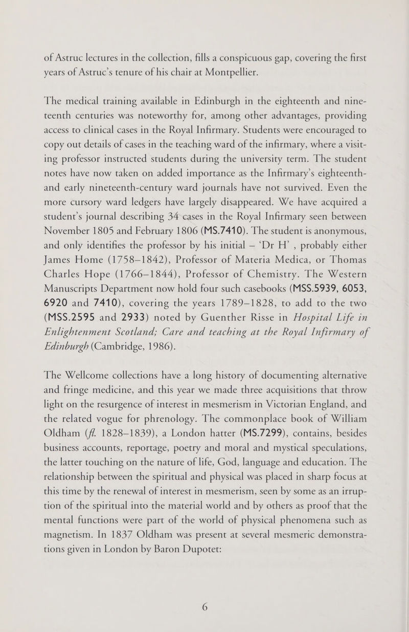 of Astruc lectures in the collection, fills a conspicuous gap, covering the first years of Astruc’s tenure of his chair at Montpellier. The medical training available in Edinburgh in the eighteenth and nine- teenth centuries was noteworthy for, among other advantages, providing access to clinical cases in the Royal Infirmary. Students were encouraged to copy out details of cases in the teaching ward of the infirmary, where a visit- ing professor instructed students during the university term. The student notes have now taken on added importance as the Infirmary’s eighteenth- and early nineteenth-century ward journals have not survived. Even the more cursory ward ledgers have largely disappeared. We have acquired a student’s journal describing 34 cases in the Royal Infirmary seen between November 1805 and February 1806 (MS.7410). The student is anonymous, and only identifies the professor by his initial — “Dr H’ , probably either James Home (1758-1842), Professor of Materia Medica, or Thomas Charles Hope (1766-1844), Professor of Chemistry. The Western Manuscripts Department now hold four such casebooks (MSS.5939, 6053, 6920 and 7410), covering the years 1789-1828, to add to the two (MSS.2595 and 2933) noted by Guenther Risse in Hospital Life in Enlightenment Scotland; Care and teaching at the Royal Infirmary of Edinburgh (Cambridge, 1986). The Wellcome collections have a long history of documenting alternative and fringe medicine, and this year we made three acquisitions that throw light on the resurgence of interest in mesmerism in Victorian England, and the related vogue for phrenology. The commonplace book of William Oldham (ff, 1828-1839), a London hatter (MS.7299), contains, besides business accounts, reportage, poetry and moral and mystical speculations, the latter touching on the nature of life, God, language and education. The relationship between the spiritual and physical was placed in sharp focus at this time by the renewal of interest in mesmerism, seen by some as an irrup- tion of the spiritual into the material world and by others as proof that the mental functions were part of the world of physical phenomena such as magnetism. In 1837 Oldham was present at several mesmeric demonstra- tions given in London by Baron Dupotet: