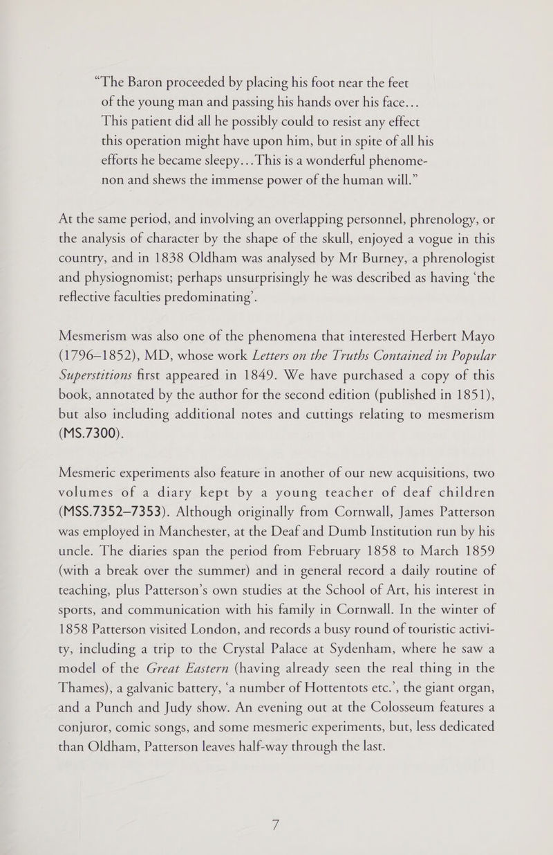 “The Baron proceeded by placing his foot near the feet of the young man and passing his hands over his face... This patient did all he possibly could to resist any effect this operation might have upon him, but in spite of all his efforts he became sleepy... This is a wonderful phenome- non and shews the immense power of the human will.” At the same period, and involving an overlapping personnel, phrenology, or the analysis of character by the shape of the skull, enjoyed a vogue in this country, and in 1838 Oldham was analysed by Mr Burney, a phrenologist and physiognomist; perhaps unsurprisingly he was described as having ‘the reflective faculties predominating’. Mesmerism was also one of the phenomena that interested Herbert Mayo (1796-1852), MD, whose work Letters on the Truths Contained in Popular Superstitions first appeared in 1849. We have purchased a copy of this book, annotated by the author for the second edition (published in 1851), but also including additional notes and cuttings relating to mesmerism (MS.7300). Mesmeric experiments also feature in another of our new acquisitions, two volumes-of a diary_kept by a young teacher of deaf children (MSS.7352—-7353). Although originally from Cornwall, James Patterson was employed in Manchester, at the Deaf and Dumb Institution run by his uncle. The diaries span the period from February 1858 to March 1859 (with a break over the summer) and in general record a daily routine of teaching, plus Patterson’s own studies at the School of Art, his interest in sports, and communication with his family in Cornwall. In the winter of 1858 Patterson visited London, and records a busy round of touristic activi- ty, including a trip to the Crystal Palace at Sydenham, where he saw a model of the Great Eastern (having already seen the real thing in the Thames), a galvanic battery, ‘a number of Hottentots etc.’, the giant organ, and a Punch and Judy show. An evening out at the Colosseum features a conjuror, comic songs, and some mesmeric experiments, but, less dedicated than Oldham, Patterson leaves half-way through the last.