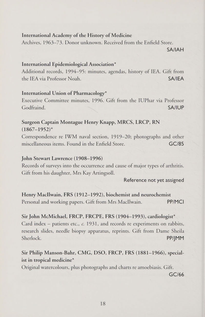 International Academy of the History of Medicine Archives, 1963—73. Donor unknown. Received from the Enfield Store. SA/IAH International Epidemiological Association* Additional records, 1994-95: minutes, agendas, history of IEA. Gift from the IEA via Professor Noah. SA/IEA International Union of Pharmacology* Executive Committee minutes, 1996. Gift from the [UPhar via Professor Godfraind. SA/IUP Surgeon Captain Montague Henry Knapp, MRCS, LRCP, RN (1867-1952)* Correspondence re [WM naval section, 1919-20; photographs and other miscellaneous items. Found in the Enfield Store. GC/85 John Stewart Lawrence (1908-1996) Records of surveys into the occurrence and cause of major types of arthritis. Gift from his daughter, Mrs Kay Artingsoll. Reference not yet assigned Henry Macllwain, FRS (1912-1992), biochemist and neurochemist Personal and working papers. Gift from Mrs Macllwain. PP/MCI Sir John McMichael, FRCP, FRCPE, FRS (1904-1993), cardiologist* Card index — patients etc., c. 1931, and records re experiments on rabbits, research slides, needle biopsy apparatus, reprints. Gift from Dame Sheila Sherlock. PP/JMM Sir Philip Manson-Bahr, CMG, DSO, FRCP, FRS (1881-1966), special- ist in tropical medicine* Original watercolours, plus photographs and charts re amoebiasis. Gift. GC/66