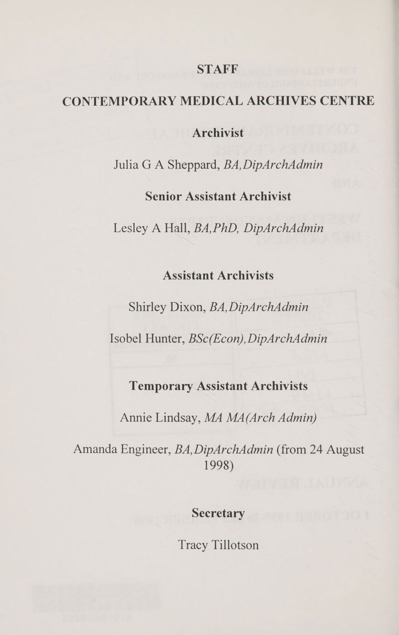 STAFF CONTEMPORARY MEDICAL ARCHIVES CENTRE Archivist Julia G A Sheppard, BA, DipArchAdmin Senior Assistant Archivist Lesley A Hall, BA,PhD, DipArchAdmin Assistant Archivists Shirley Dixon, BA, DipArchAdmin Isobel Hunter, BSc(Econ), DipArchAdmin Temporary Assistant Archivists Annie Lindsay, MA MA(Arch Admin) Amanda Engineer, BA, DipArchAdmin (from 24 August 1998) Secretary Tracy Tillotson