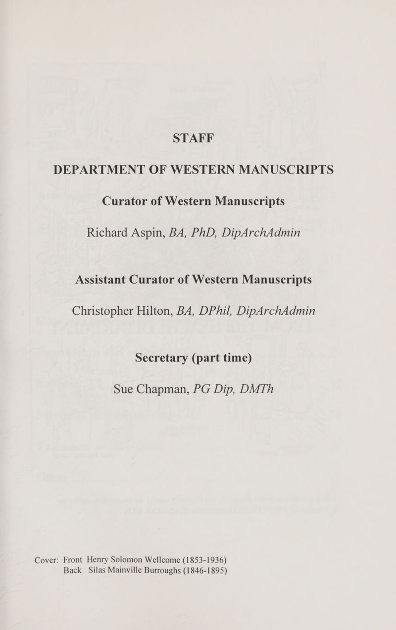 DEPARTMENT OF WESTERN MANUSCRIPTS Curator of Western Manuscripts Richard Aspin, BA, PhD, DipArchAdmin Assistant Curator of Western Manuscripts Christopher Hilton, BA, DPhil, DipArchAdmin Secretary (part time) Sue Chapman, PG Dip, DMTh Cover: Front Henry Solomon Wellcome (1853-1936) Back Silas Mainville Burroughs (1846-1895)