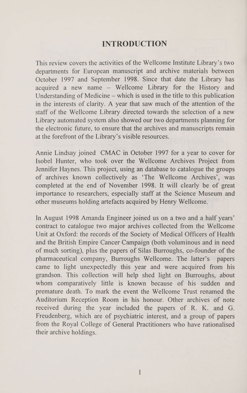 INTRODUCTION This review covers the activities of the Wellcome Institute Library’s two departments for European manuscript and archive materials between October 1997 and September 1998. Since that date the Library has acquired a new name — Wellcome Library for the History and Understanding of Medicine — which is used in the title to this publication in the interests of clarity. A year that saw much of the attention of the staff of the Wellcome Library directed towards the selection of a new Library automated system also showed our two departments planning for the electronic future, to ensure that the archives and manuscripts remain at the forefront of the Library’s visible resources. Annie Lindsay joined CMAC in October 1997 for a year to cover for Isobel Hunter, who took over the Wellcome Archives Project from Jennifer Haynes. This project, using an database to catalogue the groups of archives known collectively as ‘The Wellcome Archives’, was completed at the end of November 1998. It will clearly be of great importance to researchers, especially staff at the Science Museum and other museums holding artefacts acquired by Henry Wellcome. In August 1998 Amanda Engineer joined us on a two and a half years’ contract to catalogue two major archives collected from the Wellcome Unit at Oxford: the records of the Society of Medical Officers of Health and the British Empire Cancer Campaign (both voluminous and in need of much sorting), plus the papers of Silas Burroughs, co-founder of the pharmaceutical company, Burroughs Wellcome. The latter’s papers came to light unexpectedly this year and were acquired from his grandson. This collection will help shed light on Burroughs, about whom comparatively little is known because of his sudden and premature death. To mark the event the Wellcome Trust renamed the Auditorium Reception Room in his honour. Other archives of note received during the year included the papers of R. K. and G. Freudenberg, which are of psychiatric interest, and a group of papers from the Royal College of General Practitioners who have rationalised their archive holdings.
