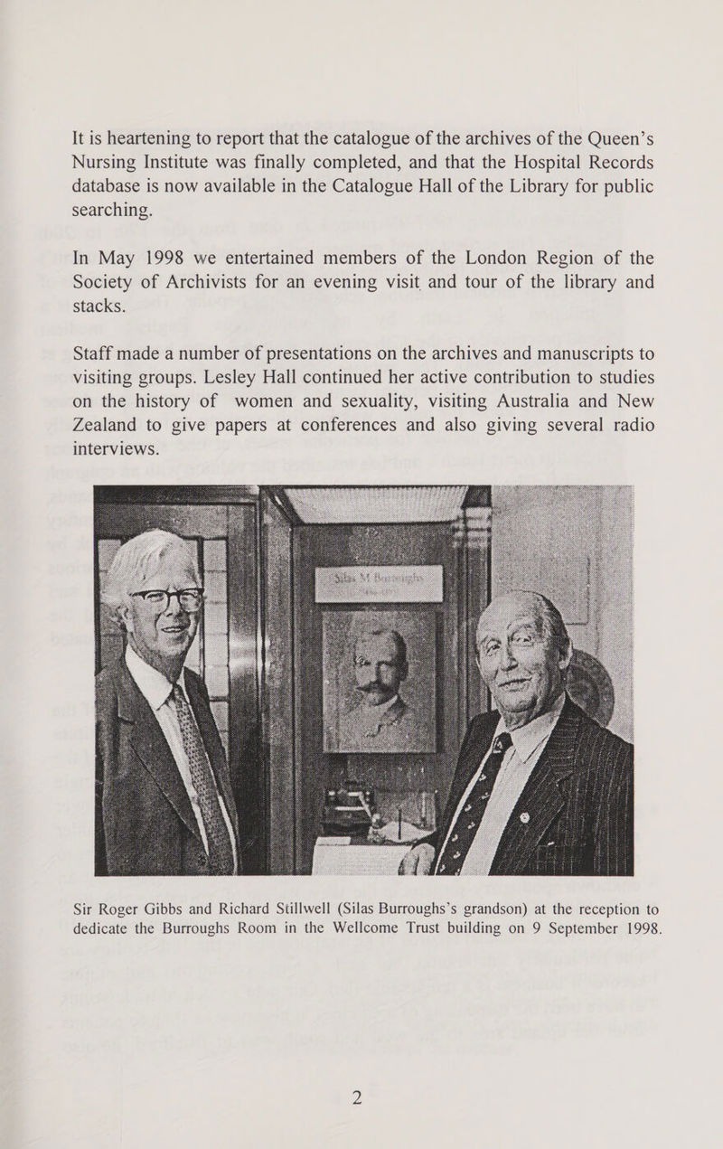 It is heartening to report that the catalogue of the archives of the Queen’s Nursing Institute was finally completed, and that the Hospital Records database is now available in the Catalogue Hall of the Library for public searching. In May 1998 we entertained members of the London Region of the Society of Archivists for an evening visit and tour of the library and stacks. Staff made a number of presentations on the archives and manuscripts to visiting groups. Lesley Hall continued her active contribution to studies on the history of women and sexuality, visiting Australia and New Zealand to give papers at conferences and also giving several radio interviews. Sir Roger Gibbs and Richard Stillwell (Silas Burroughs’s grandson) at the reception to dedicate the Burroughs Room in the Wellcome Trust building on 9 September 1998.
