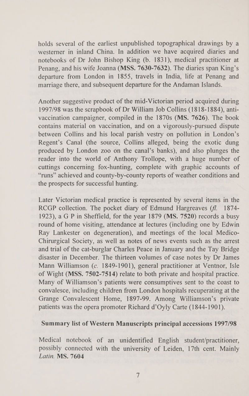holds several of the earliest unpublished topographical drawings by a westerner in inland China. In addition we have acquired diaries and notebooks of Dr John Bishop King (b. 1831), medical practitioner at Penang, and his wife Joanna (MSS. 7630-7632). The diaries span King’s departure from London in 1855, travels in India, life at Penang and marriage there, and subsequent departure for the Andaman Islands. Another suggestive product of the mid-Victorian period acquired during 1997/98 was the scrapbook of Dr William Job Collins (1818-1884), anti- vaccination campaigner, compiled in the 1870s (MS. 7626). The book contains material on vaccination, and on a vigorously-pursued dispute between Collins and his local parish vestry on pollution in London’s Regent’s Canal (the source, Collins alleged, being the exotic dung produced by London zoo on the canal’s banks), and also plunges the reader into the world of Anthony Trollope, with a huge number of cuttings concerning fox-hunting, complete with graphic accounts of “runs” achieved and county-by-county reports of weather conditions and the prospects for successful hunting. Later Victorian medical practice is represented by several items in the RCGP collection. The pocket diary of Edmund Hargreaves (f/1. 1874- 1923), a G P in Sheffield, for the year 1879 (MS. 7520) records a busy round of home visiting, attendance at lectures (including one by Edwin Ray Lankester on degeneration), and meetings of the local Medico- Chirurgical Society, as well as notes of news events such as the arrest and trial of the cat-burglar Charles Peace in January and the Tay Bridge disaster in December. The thirteen volumes of case notes by Dr James Mann Williamson (c. 1849-1901), general practitioner at Ventnor, Isle of Wight (MSS. 7502-7514) relate to both private and hospital practice. Many of Williamson’s patients were consumptives sent to the coast to convalesce, including children from London hospitals recuperating at the Grange Convalescent Home, 1897-99. Among Williamson’s private patients was the opera promoter Richard d’Oyly Carte (1844-1901). Summary list of Western Manuscripts principal accessions 1997/98 Medical notebook of an unidentified English student/practitioner, possibly connected with the university of Leiden, 17th cent. Mainly Latin. MS. 7604