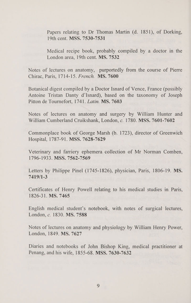 Papers relating to Dr Thomas Martin (d. 1851), of Dorking, 19th cent. MSS. 7530-7531 Medical recipe book, probably compiled by a doctor in the London area, 19th cent. MS. 7532 Notes of lectures on anatomy, purportedly from the course of Pierre Chirac, Paris, 1714-15. French. MS. 7600 Botanical digest compiled by a Doctor Isnard of Vence, France (possibly Antoine Tristan Danty d’Isnard), based on the taxonomy of Joseph Pitton de Tournefort, 1741. Latin. MS. 7603 Notes of lectures on anatomy and surgery by William Hunter and William Cumberland Cruikshank, London, c. 1780. MSS. 7601-7602 Commonplace book of George Marsh (b. 1723), director of Greenwich Hospital, 1787-91. MSS. 7628-7629 Veterinary and farriery ephemera collection of Mr Norman Comben, 1796-1933. MSS. 7562-7569 Letters by Philippe Pinel (1745-1826), physician, Paris, 1806-19. MS. 7419/1-3 Certificates of Henry Powell relating to his medical studies in Paris, 1826-31. MS. 7465 English medical student’s notebook, with notes of surgical lectures, London, c. 1830. MS. 7588 Notes of lectures on anatomy and physiology by William Henry Power, London, 1849. MS. 7627 Diaries and notebooks of John Bishop King, medical practitioner at Penang, and his wife, 1855-68. MSS. 7630-7632