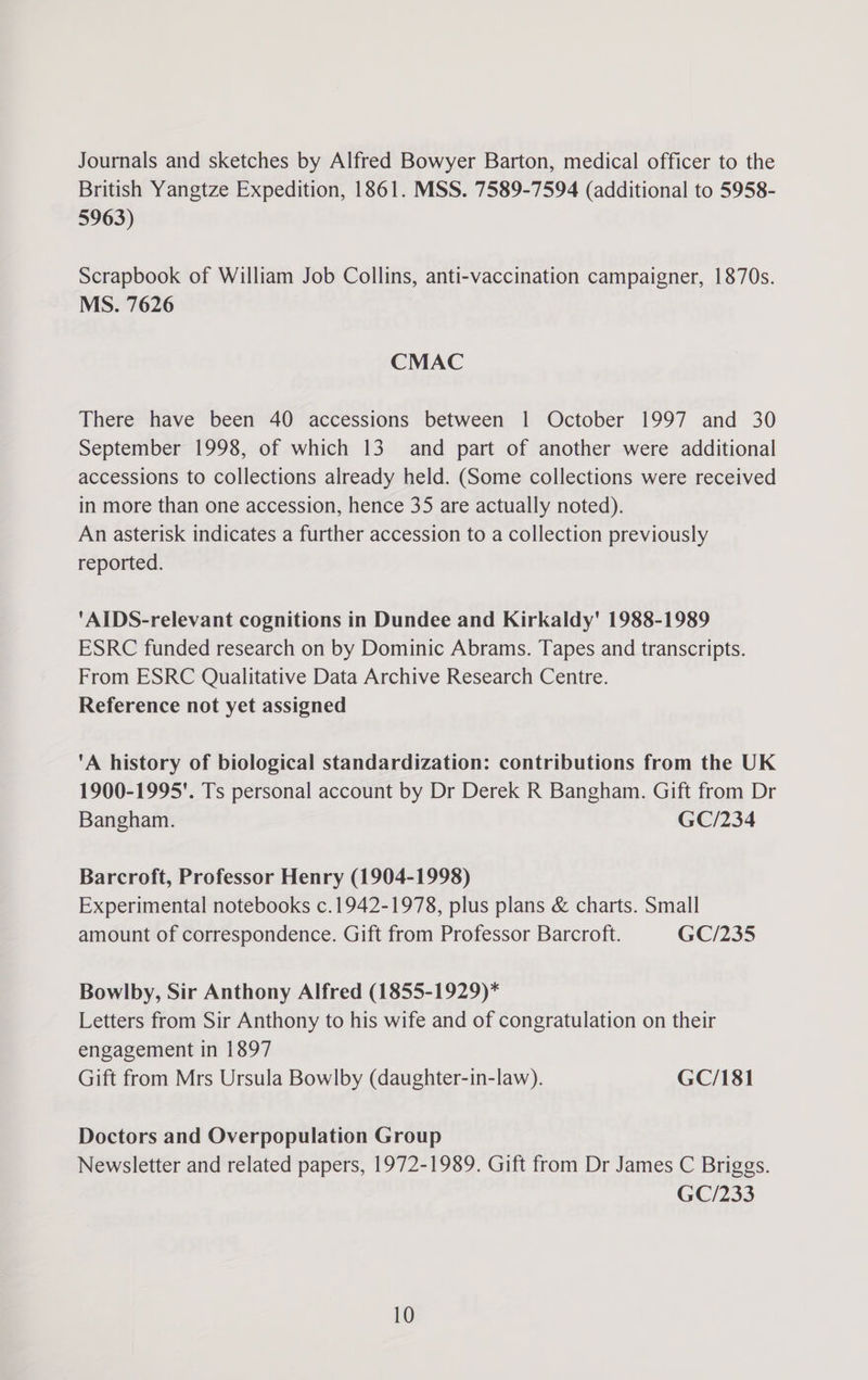 Journals and sketches by Alfred Bowyer Barton, medical officer to the British Yangtze Expedition, 1861. MSS. 7589-7594 (additional to 5958- 5963) Scrapbook of William Job Collins, anti-vaccination campaigner, 1870s. MS. 7626 CMAC There have been 40 accessions between 1 October 1997 and 30 September 1998, of which 13 and part of another were additional accessions to collections already held. (Some collections were received in more than one accession, hence 35 are actually noted). An asterisk indicates a further accession to a collection previously reported. AIDS-relevant cognitions in Dundee and Kirkaldy' 1988-1989 ESRC funded research on by Dominic Abrams. Tapes and transcripts. From ESRC Qualitative Data Archive Research Centre. Reference not yet assigned A history of biological standardization: contributions from the UK 1900-1995'. Ts personal account by Dr Derek R Bangham. Gift from Dr Bangham. GC/234 Barcroft, Professor Henry (1904-1998) Experimental notebooks c.1942-1978, plus plans &amp; charts. Small amount of correspondence. Gift from Professor Barcroft. GC/235 Bowlby, Sir Anthony Alfred (1855-1929)* Letters from Sir Anthony to his wife and of congratulation on their engagement in 1897 Gift from Mrs Ursula Bowlby (daughter-in-law). GC/181 Doctors and Overpopulation Group Newsletter and related papers, 1972-1989. Gift from Dr James C Briggs. GC/233