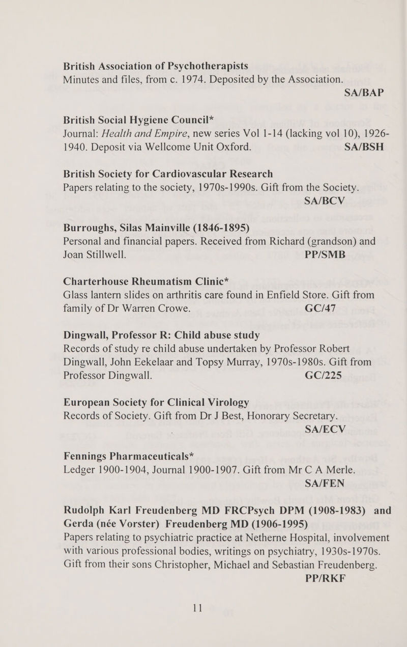 British Association of Psychotherapists Minutes and files, from c. 1974. Deposited by the Association. SA/BAP British Social Hygiene Council* Journal: Health and Empire, new series Vol 1-14 (lacking vol 10), 1926- 1940. Deposit via Wellcome Unit Oxford. SA/BSH British Society for Cardiovascular Research Papers relating to the society, 1970s-1990s. Gift from the Society. SA/BCV Burroughs, Silas Mainville (1846-1895) Personal and financial papers. Received from Richard (grandson) and Joan Stillwell. PP/SMB Charterhouse Rheumatism Clinic* Glass lantern slides on arthritis care found in Enfield Store. Gift from family of Dr Warren Crowe. GC/47 Dingwall, Professor R: Child abuse study Records of study re child abuse undertaken by Professor Robert Dingwall, John Eekelaar and Topsy Murray, 1970s-1980s. Gift from Professor Dingwall. GC/225 European Society for Clinical Virology Records of Society. Gift from Dr J Best, Honorary Secretary. SA/ECV Fennings Pharmaceuticals* Ledger 1900-1904, Journal 1900-1907. Gift from Mr C A Merle. SA/FEN Rudolph Karl Freudenberg MD FRCPsych DPM (1908-1983) and Gerda (née Vorster) Freudenberg MD (1906-1995) Papers relating to psychiatric practice at Netherne Hospital, involvement with various professional bodies, writings on psychiatry, 1930s-1970s. Gift from their sons Christopher, Michael and Sebastian Freudenberg. PP/RKF