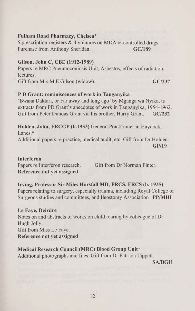 Fulham Road Pharmacy, Chelsea* 5 prescription registers & 4 volumes on MDA & controlled drugs. Purchase from Anthony Sheridan. GC/189 Gilson, John C, CBE (1912-1989) Papers re MRC Pneumoconiosis Unit, Asbestos, effects of radiation, lectures. Gift from Mrs M E Gilson (widow). GC/237 P D Grant: reminiscences of work in Tanganyika ‘Bwana Daktari, or Far away and long ago’ by Mganga wa Nyika, ts extracts from PD Grant’s anecdotes of work in Tanganyika, 1954-1962. Gift from Peter Dundas Grant via his brother, Harry Grant. GC/232 Holden, John, FRCGP (b.1953) General Practitioner in Haydock, Lancs.* Additional papers re practice, medical audit, etc. Gift from Dr Holden. GP/19 Interferon Papers re Interferon research. Gift from Dr Norman Finter. Reference not yet assigned Irving, Professor Sir Miles Horsfall MD, FRCS, FRCS (b. 1935) Papers relating to surgery, especially trauma, including Royal College of Surgeons studies and committees, and Ileostomy Association PP/MHI Le Faye, Deirdre Notes on and abstracts of works on child rearing by colleague of Dr Hugh Jolly. Gift from Miss Le Faye. Reference not yet assigned Medical Research Council (MRC) Blood Group Unit* Additional photographs and files. Gift from Dr Patricia Tippett. SA/BGU