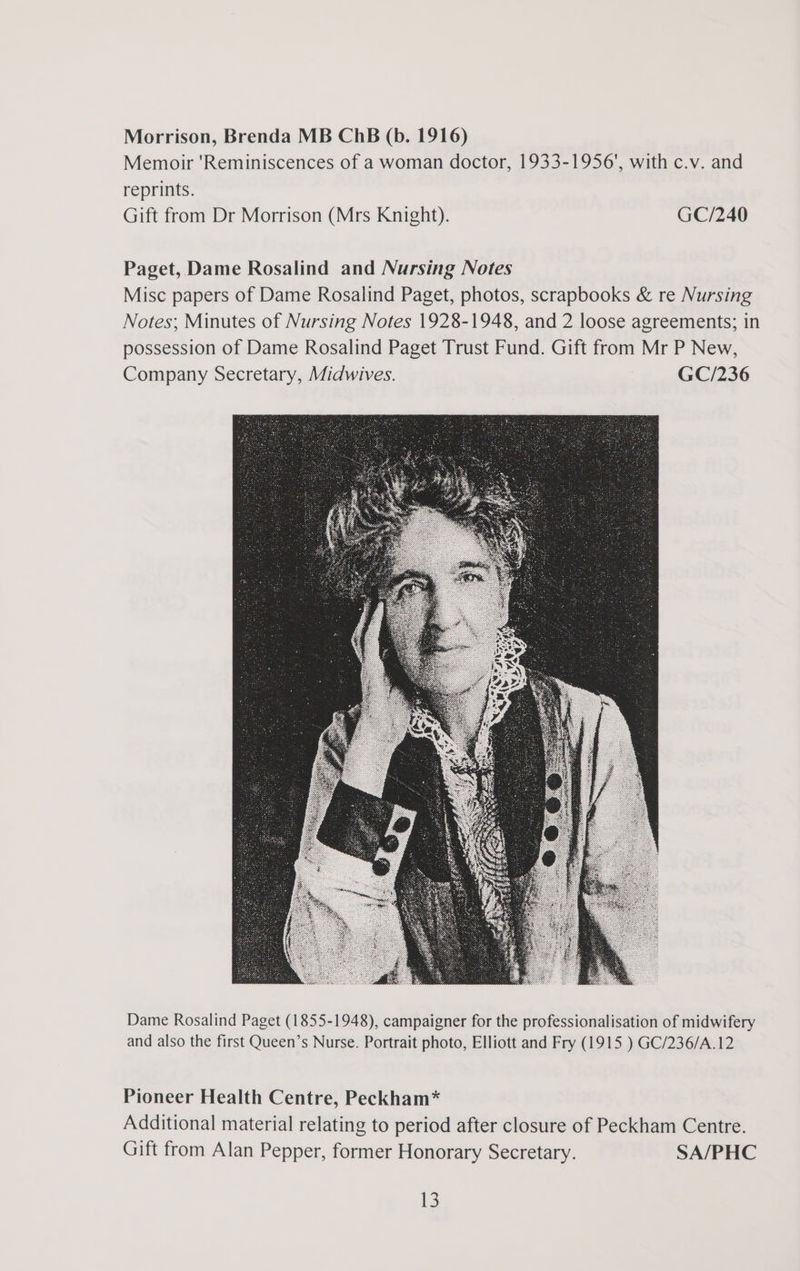 Morrison, Brenda MB ChB (b. 1916) Memoir 'Reminiscences of a woman doctor, 1933-1956', with c.v. and reprints. Gift from Dr Morrison (Mrs Knight). GC/240 Paget, Dame Rosalind and Nursing Notes Misc papers of Dame Rosalind Paget, photos, scrapbooks &amp; re Nursing Notes; Minutes of Nursing Notes 1928-1948, and 2 loose agreements; in possession of Dame Rosalind Paget Trust Fund. Gift from Mr P New, Company Secretary, Midwives. GC/236 Dame Rosalind Paget (1855-1948), campaigner for the professionalisation of midwifery and also the first Queen’s Nurse. Portrait photo, Elliott and Fry (1915 ) GC/236/A.12 Pioneer Health Centre, Peckham* Additional material relating to period after closure of Peckham Centre. Gift from Alan Pepper, former Honorary Secretary. SA/PHC