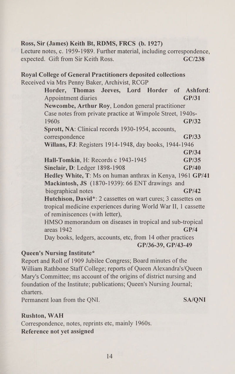 Ross, Sir (James) Keith Bt, RDMS, FRCS (b. 1927) Lecture notes, c. 1959-1989. Further material, including correspondence, expected. Gift from Sir Keith Ross. GC/238 Royal College of General Practitioners deposited collections Received via Mrs Penny Baker, Archivist, RCGP Horder, Thomas Jeeves, Lord Horder of Ashford: Appointment diaries GP/31 Newcombe, Arthur Roy, London general practitioner Case notes from private practice at Wimpole Street, 1940s- 1960s GP/32 Sprott, NA: Clinical records 1930-1954, accounts, correspondence GP/33 Willans, FJ: Registers 1914-1948, day books, 1944-1946 GP/34 Hall-Tomkin, H: Records c 1943-1945 GP/35 Sinclair, D: Ledger 1898-1908 GP/40 Hedley White, T: Ms on human anthrax in Kenya, 1961 GP/41 Mackintosh, JS (1870-1939): 66 ENT drawings and biographical notes GP/42 Hutchison, David*: 2 cassettes on wart cures; 3 cassettes on tropical medicine experiences during World War II, | cassette of reminiscences (with letter), HMSO memorandum on diseases in tropical and sub-tropical areas 1942 GP/4 Day books, ledgers, accounts, etc, from 14 other practices GP/36-39, GP/43-49 Queen's Nursing Institute* Report and Roll of 1909 Jubilee Congress; Board minutes of the William Rathbone Staff College; reports of Queen Alexandra's/Queen Mary's Committee; ms account of the origins of district nursing and foundation of the Institute; publications; Queen's Nursing Journal; charters. Permanent loan from the QNI. SA/QNI Rushton, WAH Correspondence, notes, reprints etc, mainly 1960s. Reference not yet assigned