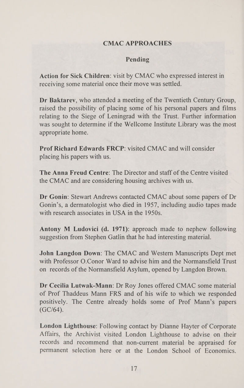 CMAC APPROACHES Pending Action for Sick Children: visit by CMAC who expressed interest in receiving some material once their move was settled. Dr Baktarev, who attended a meeting of the Twentieth Century Group, raised the possibility of placing some of his personal papers and films relating to the Siege of Leningrad with the Trust. Further information was sought to determine if the Wellcome Institute Library was the most appropriate home. Prof Richard Edwards FRCP: visited CMAC and will consider placing his papers with us. The Anna Freud Centre: The Director and staff of the Centre visited the CMAC and are considering housing archives with us. Dr Gonin: Stewart Andrews contacted CMAC about some papers of Dr Gonin’s, a dermatologist who died in 1957, including audio tapes made with research associates in USA in the 1950s. Antony M Ludovici (d. 1971): approach made to nephew following suggestion from Stephen Gatlin that he had interesting material. John Langdon Down: The CMAC and Western Manuscripts Dept met with Professor O.Conor.Ward to advise him and the Normansfield Trust on records of the Normansfield Asylum, opened by Langdon Brown. Dr Cecilia Lutwak-Mann: Dr Roy Jones offered CMAC some material of Prof Thaddeus Mann FRS and of his wife to which we responded positively. The Centre already holds some of Prof Mann’s papers (GC/64). London Lighthouse: Following contact by Dianne Hayter of Corporate Affairs, the Archivist visited London Lighthouse to advise on their records and recommend that non-current material be appraised for permanent selection here or at the London School of Economics. 1}