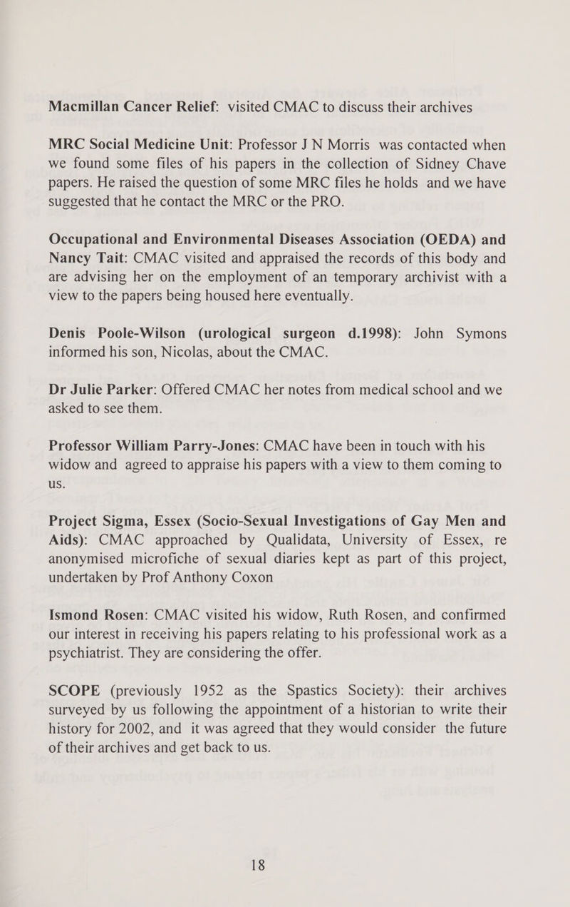 Macmillan Cancer Relief: visited CMAC to discuss their archives MRC Social Medicine Unit: Professor J N Morris was contacted when we found some files of his papers in the collection of Sidney Chave papers. He raised the question of some MRC files he holds and we have suggested that he contact the MRC or the PRO. Occupational and Environmental Diseases Association (OEDA) and Nancy Tait: CMAC visited and appraised the records of this body and are advising her on the employment of an temporary archivist with a view to the papers being housed here eventually. Denis Poole-Wilson (urological surgeon d.1998): John Symons informed his son, Nicolas, about the CMAC. Dr Julie Parker: Offered CMAC her notes from medical school and we asked to see them. Professor William Parry-Jones: CMAC have been in touch with his widow and agreed to appraise his papers with a view to them coming to us. Project Sigma, Essex (Socio-Sexual Investigations of Gay Men and Aids): CMAC approached by Qualidata, University of Essex, re anonymised microfiche of sexual diaries kept as part of this project, undertaken by Prof Anthony Coxon Ismond Rosen: CMAC visited his widow, Ruth Rosen, and confirmed our interest in receiving his papers relating to his professional work as a psychiatrist. They are considering the offer. SCOPE (previously 1952 as the Spastics Society): their archives surveyed by us following the appointment of a historian to write their history for 2002, and it was agreed that they would consider the future of their archives and get back to us.