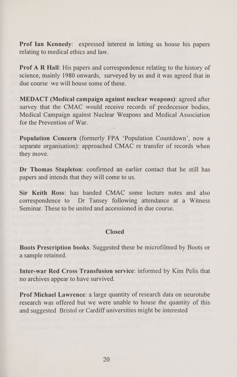 Prof Ian Kennedy: expressed interest in letting us house his papers relating to medical ethics and law. Prof A R Hall: His papers and correspondence relating to the history of science, mainly 1980 onwards, surveyed by us and it was agreed that in due course we will house some of these. MEDACT (Medical campaign against nuclear weapons): agreed after survey that the CMAC would receive records of predecessor bodies, Medical Campaign against Nuclear Weapons and Medical Association for the Prevention of War. Population Concern (formerly FPA ‘Population Countdown’, now a separate organisation): approached CMAC re transfer of records when they move. Dr Thomas Stapleton: confirmed an earlier contact that he still has papers and intends that they will come to us. Sir Keith Ross: has handed CMAC some lecture notes and also correspondence to Dr Tansey following attendance at a Witness Seminar. These to be united and accessioned in due course. Closed Boots Prescription books. Suggested these be microfilmed by Boots or a sample retained. Inter-war Red Cross Transfusion service: informed by Kim Pelis that no archives appear to have survived. Prof Michael Lawrence: a large quantity of research data on neurotube research was offered but we were unable to house the quantity of this and suggested Bristol or Cardiff universities might be interested