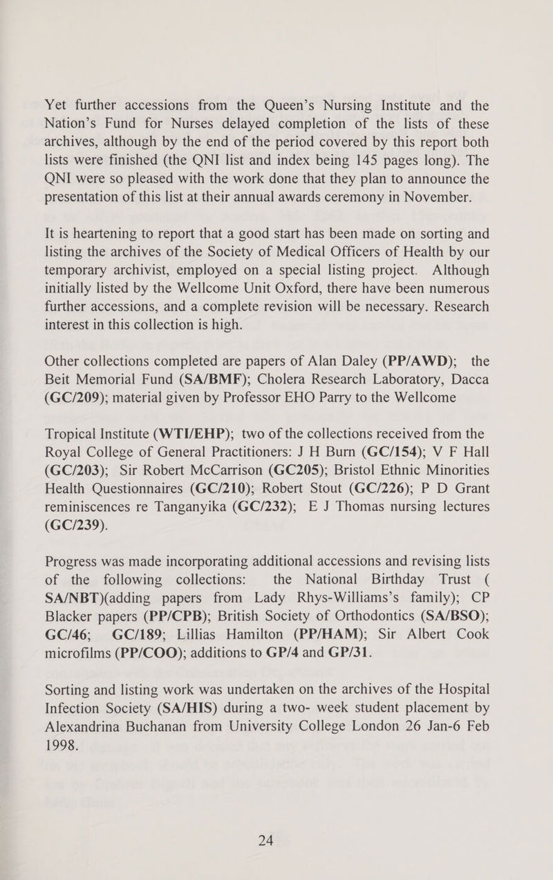 Yet further accessions from the Queen’s Nursing Institute and the Nation’s Fund for Nurses delayed completion of the lists of these archives, although by the end of the period covered by this report both lists were finished (the QNI list and index being 145 pages long). The QNI were so pleased with the work done that they plan to announce the presentation of this list at their annual awards ceremony in November. It is heartening to report that a good start has been made on sorting and listing the archives of the Society of Medical Officers of Health by our temporary archivist, employed on a special listing project. Although initially listed by the Wellcome Unit Oxford, there have been numerous further accessions, and a complete revision will be necessary. Research interest in this collection is high. Other collections completed are papers of Alan Daley (PP/AWD); _ the Beit Memorial Fund (SA/BMF); Cholera Research Laboratory, Dacca (GC/209); material given by Professor EHO Parry to the Wellcome Tropical Institute (WTI/EHP); two of the collections received from the Royal College of General Practitioners: J H Burn (GC/154); V F Hall (GC/203); Sir Robert McCarrison (GC205); Bristol Ethnic Minorities Health Questionnaires (GC/210); Robert Stout (GC/226); P D Grant reminiscences re Tanganyika (GC/232); E J Thomas nursing lectures (GC/239). Progress was made incorporating additional accessions and revising lists of the following collections: the National Birthday Trust ( SA/NBT)(adding papers from Lady Rhys-Williams’s family); CP Blacker papers (PP/CPB); British Society of Orthodontics (SA/BSO); GC/46; GC/189; Lillias Hamilton (PP/HAM); Sir Albert Cook microfilms (PP/COO); additions to GP/4 and GP/31. Sorting and listing work was undertaken on the archives of the Hospital Infection Society (SA/HIS) during a two- week student placement by Alexandrina Buchanan from University College London 26 Jan-6 Feb 1998.