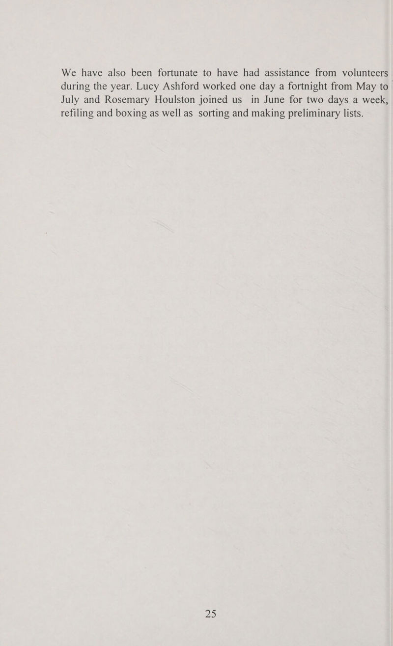 We have also been fortunate to have had assistance from volunteers during the year. Lucy Ashford worked one day a fortnight from May to July and Rosemary Houlston joined us_ in June for two days a week, refiling and boxing as well as sorting and making preliminary lists.