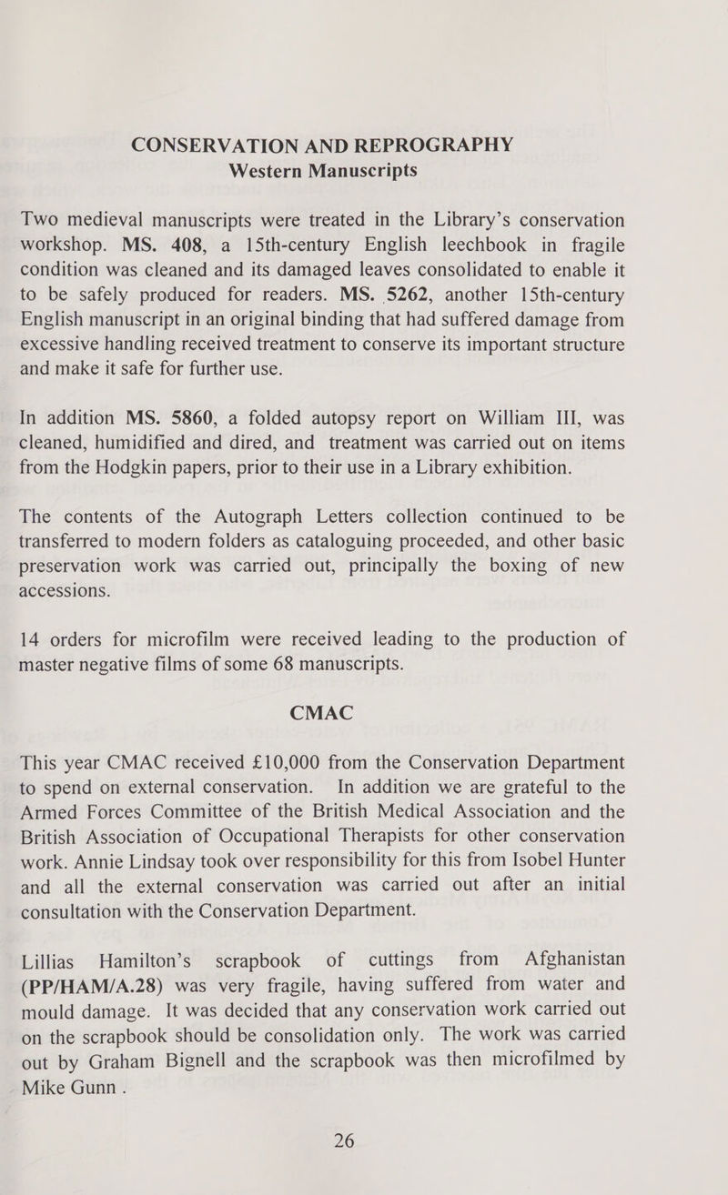 CONSERVATION AND REPROGRAPHY Western Manuscripts Two medieval manuscripts were treated in the Library’s conservation workshop. MS. 408, a 15th-century English leechbook in fragile condition was cleaned and its damaged leaves consolidated to enable it to be safely produced for readers. MS. 5262, another 15th-century English manuscript in an original binding that had suffered damage from excessive handling received treatment to conserve its important structure and make it safe for further use. In addition MS. 5860, a folded autopsy report on William III, was cleaned, humidified and dired, and treatment was carried out on items from the Hodgkin papers, prior to their use in a Library exhibition. The contents of the Autograph Letters collection continued to be transferred to modern folders as cataloguing proceeded, and other basic preservation work was carried out, principally the boxing of new accessions. 14 orders for microfilm were received leading to the production of master negative films of some 68 manuscripts. CMAC This year CMAC received £10,000 from the Conservation Department to spend on external conservation. In addition we are grateful to the Armed Forces Committee of the British Medical Association and the British Association of Occupational Therapists for other conservation work. Annie Lindsay took over responsibility for this from Isobel Hunter and all the external conservation was carried out after an_ initial consultation with the Conservation Department. Lillias Hamilton’s scrapbook of cuttings from Afghanistan (PP/HAM/A.28) was very fragile, having suffered from water and mould damage. It was decided that any conservation work carried out on the scrapbook should be consolidation only. The work was carried out by Graham Bignell and the scrapbook was then microfilmed by Mike Gunn .
