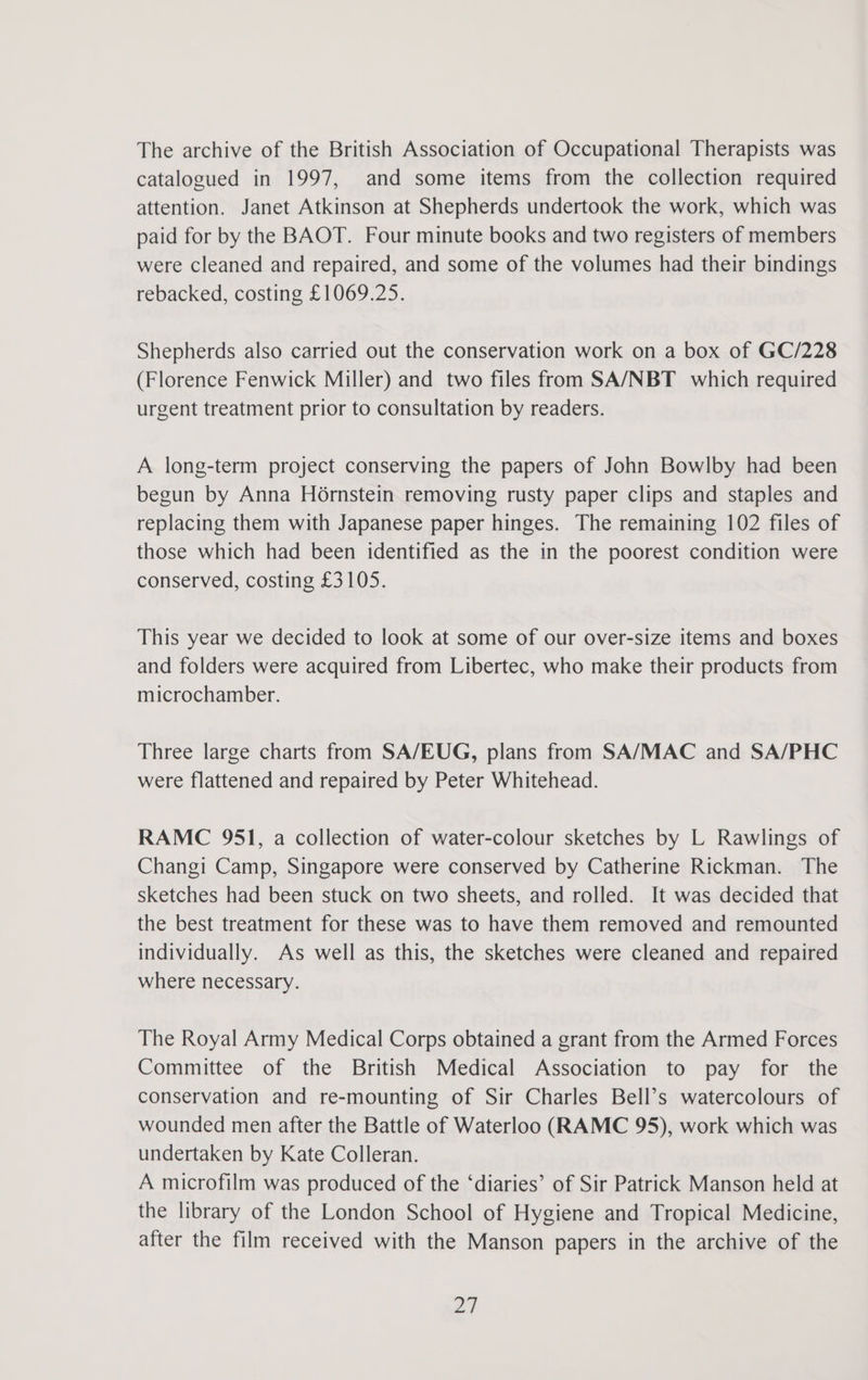 The archive of the British Association of Occupational Therapists was catalogued in 1997, and some items from the collection required attention. Janet Atkinson at Shepherds undertook the work, which was paid for by the BAOT. Four minute books and two registers of members were cleaned and repaired, and some of the volumes had their bindings rebacked, costing £1069.25. Shepherds also carried out the conservation work on a box of GC/228 (Florence Fenwick Miller) and two files from SA/NBT which required urgent treatment prior to consultation by readers. A long-term project conserving the papers of John Bowlby had been begun by Anna H6rnstein removing rusty paper clips and staples and replacing them with Japanese paper hinges. The remaining 102 files of those which had been identified as the in the poorest condition were conserved, costing £3105. This year we decided to look at some of our over-size items and boxes and folders were acquired from Libertec, who make their products from microchamber. Three large charts from SA/EUG, plans from SA/MAC and SA/PHC were flattened and repaired by Peter Whitehead. RAMC 951, a collection of water-colour sketches by L Rawlings of Changi Camp, Singapore were conserved by Catherine Rickman. The sketches had been stuck on two sheets, and rolled. It was decided that the best treatment for these was to have them removed and remounted individually. As well as this, the sketches were cleaned and repaired where necessary. The Royal Army Medical Corps obtained a grant from the Armed Forces Committee of the British Medical Association to pay for the conservation and re-mounting of Sir Charles Bell’s watercolours of wounded men after the Battle of Waterloo (RAMC 95), work which was undertaken by Kate Colleran. A microfilm was produced of the ‘diaries’ of Sir Patrick Manson held at the library of the London School of Hygiene and Tropical Medicine, after the film received with the Manson papers in the archive of the