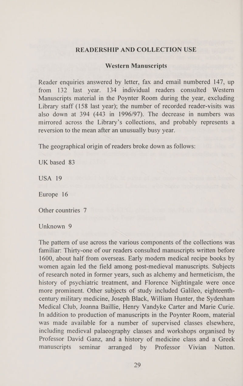 READERSHIP AND COLLECTION USE Western Manuscripts Reader enquiries answered by letter, fax and email numbered 147, up from 132 last year. 134 individual readers consulted Western Manuscripts material in the Poynter Room during the year, excluding Library staff (158 last year); the number of recorded reader-visits was also down at 394 (443 in 1996/97). The decrease in numbers was mirrored across the Library’s collections, and probably represents a reversion to the mean after an unusually busy year. The geographical origin of readers broke down as follows: UK based 83 USA 19 Europe 16 Other countries 7 Unknown 9 The pattern of use across the various components of the collections was familiar: Thirty-one of our readers consulted manuscripts written before 1600, about half from overseas. Early modern medical recipe books by women again led the field among post-medieval manuscripts. Subjects of research noted in former years, such as alchemy and hermeticism, the history of psychiatric treatment, and Florence Nightingale were once more prominent. Other subjects of study included Galileo, eighteenth- century military medicine, Joseph Black, William Hunter, the Sydenham Medical Club, Joanna Baillie, Henry Vandyke Carter and Marie Curie. In addition to production of manuscripts in the Poynter Room, material was made available for a number of supervised classes elsewhere, including medieval palaeography classes and workshops organised by Professor David Ganz, and a history of medicine class and a Greek manuscripts seminar arranged by Professor Vivian Nutton.