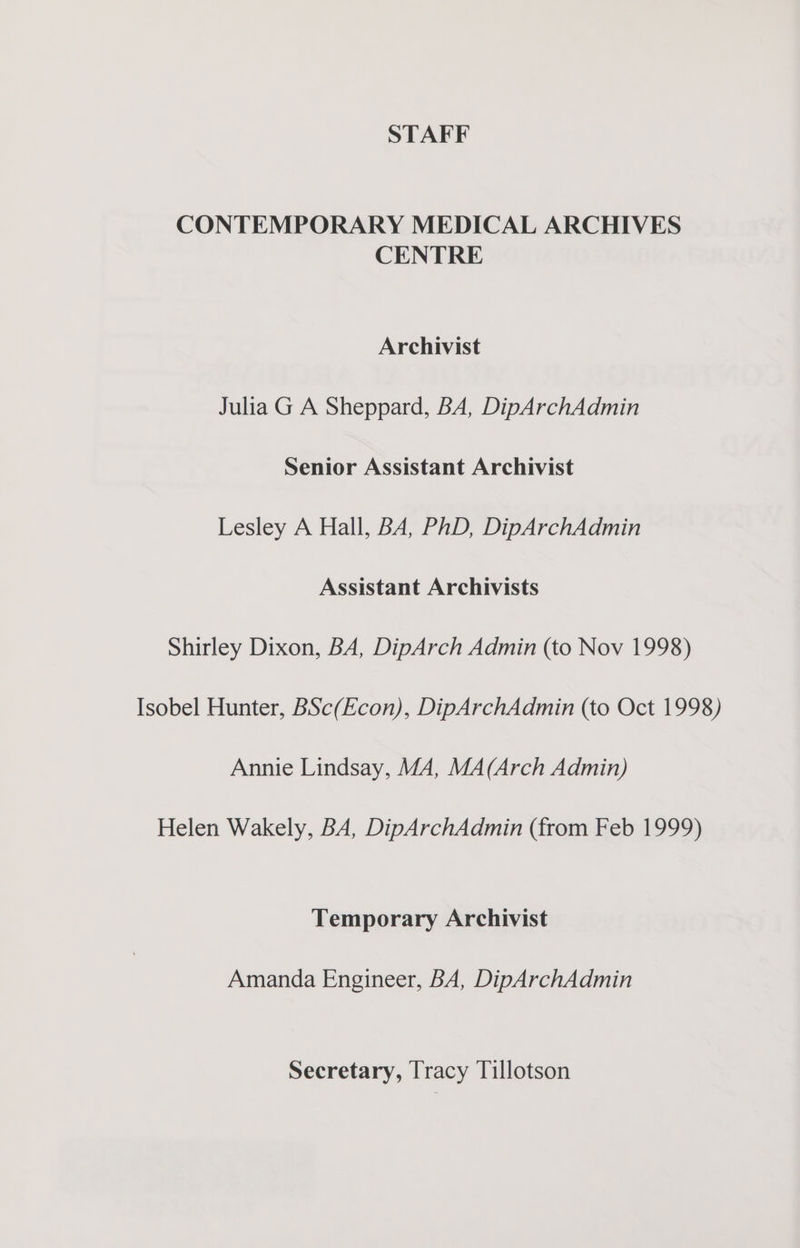 CONTEMPORARY MEDICAL ARCHIVES CENTRE Archivist Julia G A Sheppard, BA, DipArchAdmin Senior Assistant Archivist Lesley A Hall, BA, PhD, DipArchAdmin Assistant Archivists Shirley Dixon, BA, DipArch Admin (to Nov 1998) Isobel Hunter, BSc(Econ), DipArchAdmin (to Oct 1998) Annie Lindsay, M4, MA(Arch Admin) Helen Wakely, BA, DipArchAdmin (from Feb 1999) Temporary Archivist Amanda Engineer, BA, DipArchAdmin Secretary, Tracy Tillotson