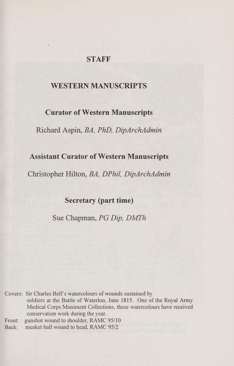 WESTERN MANUSCRIPTS Curator of Western Manuscripts Richard Aspin, BA, PhD, DipArchAdmin Assistant Curator of Western Manuscripts Christopher Hilton, BA, DPhil, DipArchAdmin Secretary (part time) Sue Chapman, PG Dip, DMTh Covers: Sir Charles Bell’s watercolours of wounds sustained by soldiers at the Battle of Waterloo, June 1815. One of the Royal Army Medical Corps Muniment Collections, these watercolours have received conservation work during the year. gunshot wound to shoulder, RAMC 95/10 musket ball wound to head, RAMC 95/2 Front: Back: