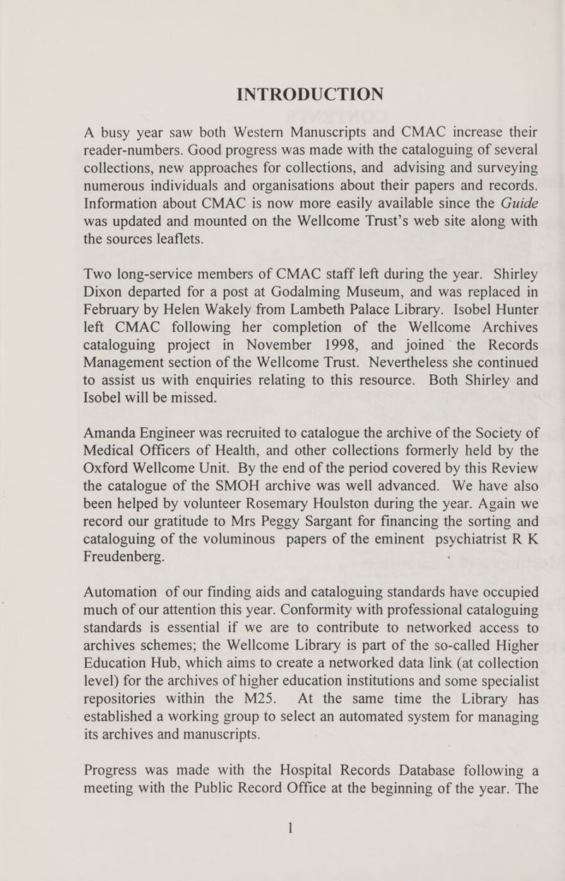 INTRODUCTION A busy year saw both Western Manuscripts and CMAC increase their reader-numbers. Good progress was made with the cataloguing of several collections, new approaches for collections, and advising and surveying numerous individuals and organisations about their papers and records. Information about CMAC is now more easily available since the Guide was updated and mounted on the Wellcome Trust’s web site along with the sources leaflets. Two long-service members of CMAC staff left during the year. Shirley Dixon departed for a post at Godalming Museum, and was replaced in February by Helen Wakely from Lambeth Palace Library. Isobel Hunter left CMAC following her completion of the Wellcome Archives cataloguing project in November 1998, and joined the Records Management section of the Wellcome Trust. Nevertheless she continued to assist us with enquiries relating to this resource. Both Shirley and Isobel will be missed. Amanda Engineer was recruited to catalogue the archive of the Society of Medical Officers of Health, and other collections formerly held by the Oxford Wellcome Unit. By the end of the period covered by this Review the catalogue of the SMOH archive was well advanced. We have also been helped by volunteer Rosemary Houlston during the year. Again we record our gratitude to Mrs Peggy Sargant for financing the sorting and cataloguing of the voluminous papers of the eminent Saget at RK Freudenberg. Automation of our finding aids and cataloguing standards have occupied much of our attention this year. Conformity with professional cataloguing standards is essential if we are to contribute to networked access to archives schemes; the Wellcome Library is part of the so-called Higher Education Hub, which aims to create a networked data link (at collection level) for the archives of higher education institutions and some specialist repositories within the M25. At the same time the Library has established a working group to select an automated system for managing its archives and manuscripts. Progress was made with the Hospital Records Database following a meeting with the Public Record Office at the beginning of the year. The l