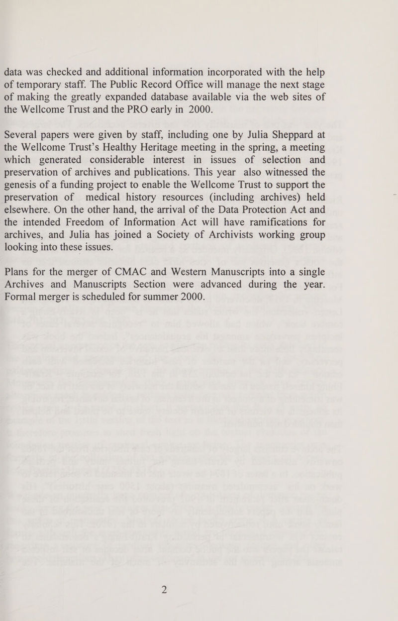 data was checked and additional information incorporated with the help of temporary staff. The Public Record Office will manage the next stage of making the greatly expanded database available via the web sites of the Wellcome Trust and the PRO early in 2000. Several papers were given by staff, including one by Julia Sheppard at the Wellcome Trust’s Healthy Heritage meeting in the spring, a meeting which generated considerable interest in issues of selection and preservation of archives and publications. This year also witnessed the genesis of a funding project to enable the Wellcome Trust to support the preservation of medical history resources (including archives) held elsewhere. On the other hand, the arrival of the Data Protection Act and the intended Freedom of Information Act will have ramifications for archives, and Julia has joined a Society of Archivists working group looking into these issues. Plans for the merger of CMAC and Western Manuscripts into a single Archives and Manuscripts Section were advanced during the year. Formal merger is scheduled for summer 2000.