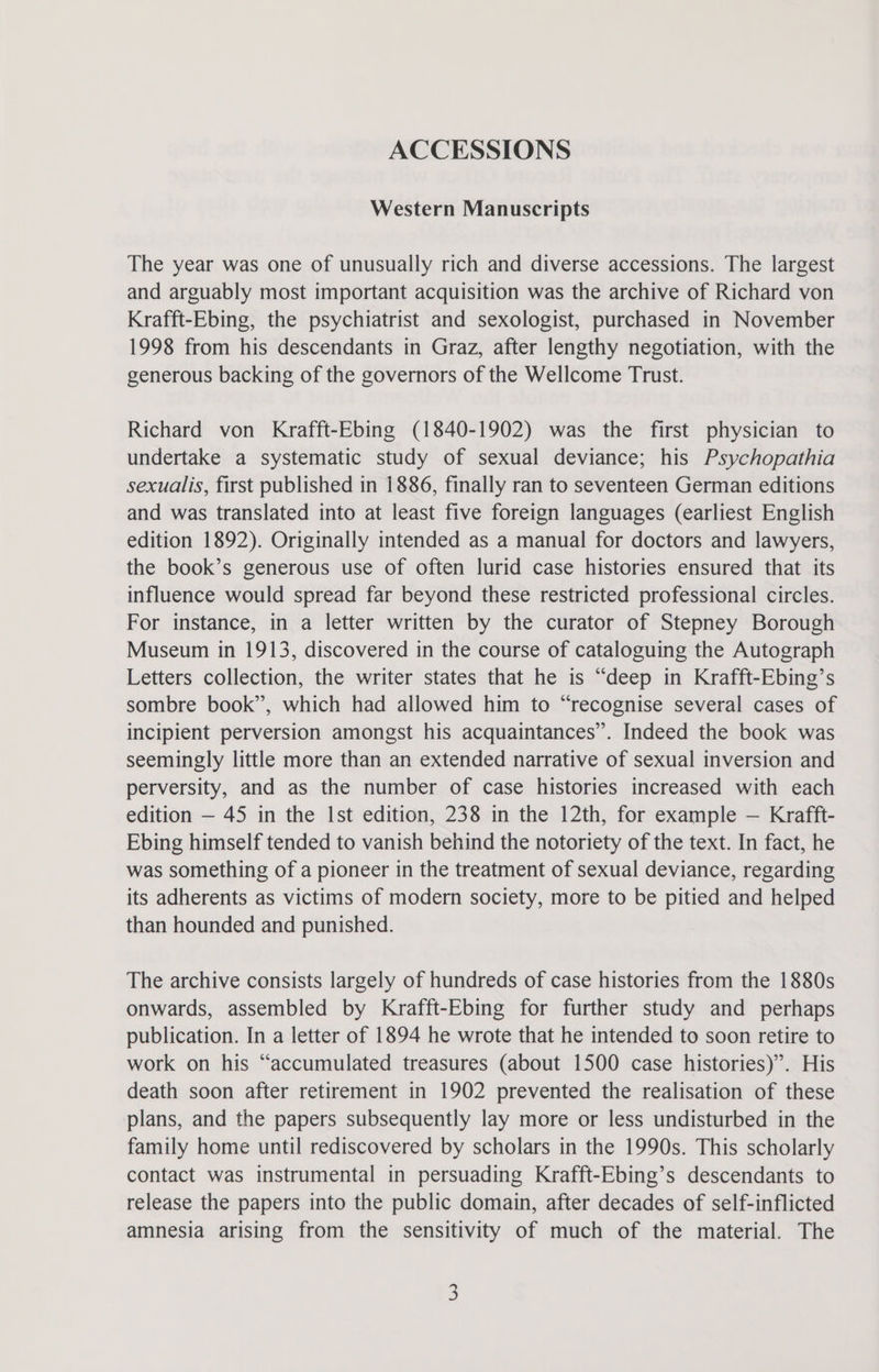 ACCESSIONS Western Manuscripts The year was one of unusually rich and diverse accessions. The largest and arguably most important acquisition was the archive of Richard von Krafft-Ebing, the psychiatrist and sexologist, purchased in November 1998 from his descendants in Graz, after lengthy negotiation, with the generous backing of the governors of the Wellcome Trust. Richard von Krafft-Ebing (1840-1902) was the first physician to undertake a systematic study of sexual deviance; his Psychopathia sexualis, first published in 1886, finally ran to seventeen German editions and was translated into at least five foreign languages (earliest English edition 1892). Originally intended as a manual for doctors and lawyers, the book’s generous use of often lurid case histories ensured that its influence would spread far beyond these restricted professional circles. For instance, in a letter written by the curator of Stepney Borough Museum in 1913, discovered in the course of cataloguing the Autograph Letters collection, the writer states that he is “deep in Krafft-Ebing’s sombre book”, which had allowed him to “recognise several cases of incipient perversion amongst his acquaintances”. Indeed the book was seemingly little more than an extended narrative of sexual inversion and perversity, and as the number of case histories increased with each edition — 45 in the Ist edition, 238 in the 12th, for example — Krafft- Ebing himself tended to vanish behind the notoriety of the text. In fact, he was something of a pioneer in the treatment of sexual deviance, regarding its adherents as victims of modern society, more to be pitied and helped than hounded and punished. The archive consists largely of hundreds of case histories from the 1880s onwards, assembled by Krafft-Ebing for further study and perhaps publication. In a letter of 1894 he wrote that he intended to soon retire to work on his “accumulated treasures (about 1500 case histories)”. His death soon after retirement in 1902 prevented the realisation of these plans, and the papers subsequently lay more or less undisturbed in the family home until rediscovered by scholars in the 1990s. This scholarly contact was instrumental in persuading Krafft-Ebing’s descendants to release the papers into the public domain, after decades of self-inflicted amnesia arising from the sensitivity of much of the material. The