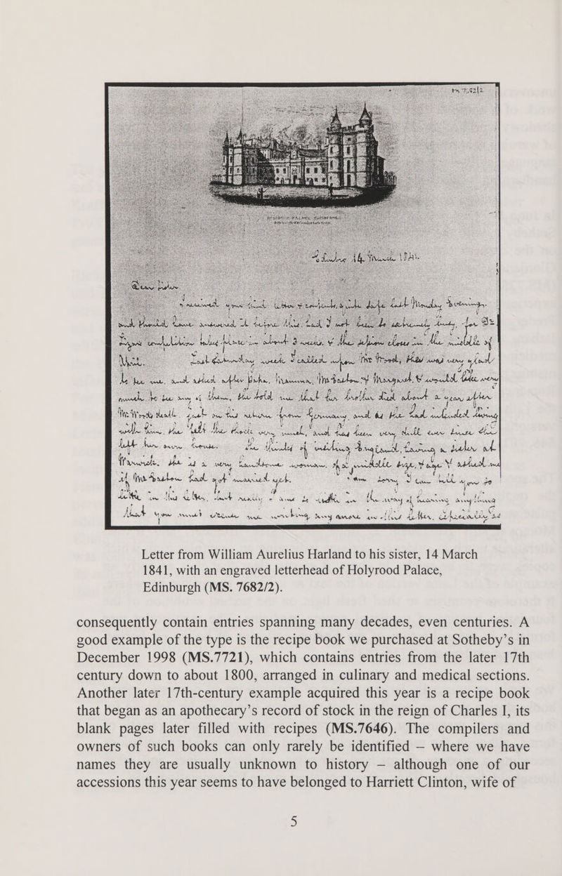 de See as “tad iL a am “ a : ‘ te ere Onna Satna: fe oy A athe Angiandl ta Earn &amp;w Laken oe . Was cdhe: Us. ado. al ees oie aceoner a, poredlie Hye, Fame he aril : Ye a be ; 4 44 fina Aasten eee cee cad oe Saw a y Chin bee 8 Mew oO Ao iy Be 3 fi * i Pe A = < le he se Ng Ee Heh Mae: ce awe Be FX ee digs ew anweth ot es ag ot fionse SS os hi pi eI ae , 7 a } Cid Ae sath Na aan: DAASL gan “f ay aps her. iL Arern di . bd Letter from William Aurelius Harland to his sister, 14 March 1841, with an engraved letterhead of Holyrood Palace, Edinburgh (MS. 7682/2). consequently contain entries spanning many decades, even centuries. A good example of the type is the recipe book we purchased at Sotheby’s in December 1998 (MS.7721), which contains entries from the later 17th century down to about 1800, arranged in culinary and medical sections. Another later 17th-century example acquired this year is a recipe book that began as an apothecary’s record of stock in the reign of Charles I, its blank pages later filled with recipes (MS.7646). The compilers and owners of such books can only rarely be identified - where we have names they are usually unknown to history — although one of our accessions this year seems to have belonged to Harriett Clinton, wife of