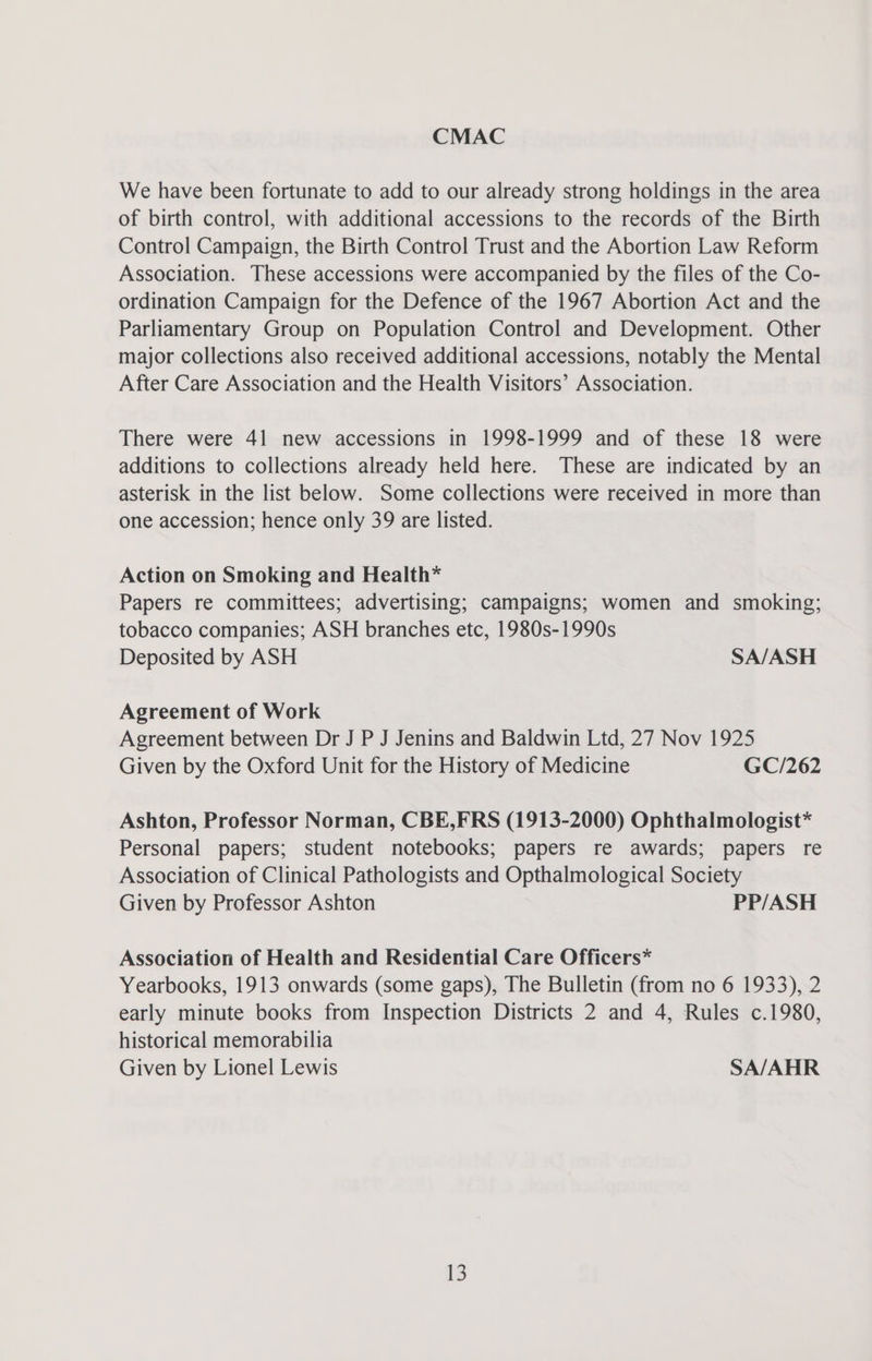 CMAC We have been fortunate to add to our already strong holdings in the area of birth control, with additional accessions to the records of the Birth Control Campaign, the Birth Control Trust and the Abortion Law Reform Association. These accessions were accompanied by the files of the Co- ordination Campaign for the Defence of the 1967 Abortion Act and the Parliamentary Group on Population Control and Development. Other major collections also received additional accessions, notably the Mental After Care Association and the Health Visitors’ Association. There were 41 new accessions in 1998-1999 and of these 18 were additions to collections already held here. These are indicated by an asterisk in the list below. Some collections were received in more than one accession; hence only 39 are listed. Action on Smoking and Health* Papers re committees; advertising; campaigns; women and smoking; tobacco companies; ASH branches etc, 1980s-1990s Deposited by ASH SA/ASH Agreement of Work Agreement between Dr J P J Jenins and Baldwin Ltd, 27 Nov 1925 Given by the Oxford Unit for the History of Medicine GC/262 Ashton, Professor Norman, CBE,FRS (1913-2000) Ophthalmologist* Personal papers; student notebooks; papers re awards; papers re Association of Clinical Pathologists and Opthalmological Society Given by Professor Ashton PP/ASH Association of Health and Residential Care Officers* Yearbooks, 1913 onwards (some gaps), The Bulletin (from no 6 1933), 2 early minute books from Inspection Districts 2 and 4, Rules c.1980, historical memorabilia Given by Lionel Lewis SA/AHR
