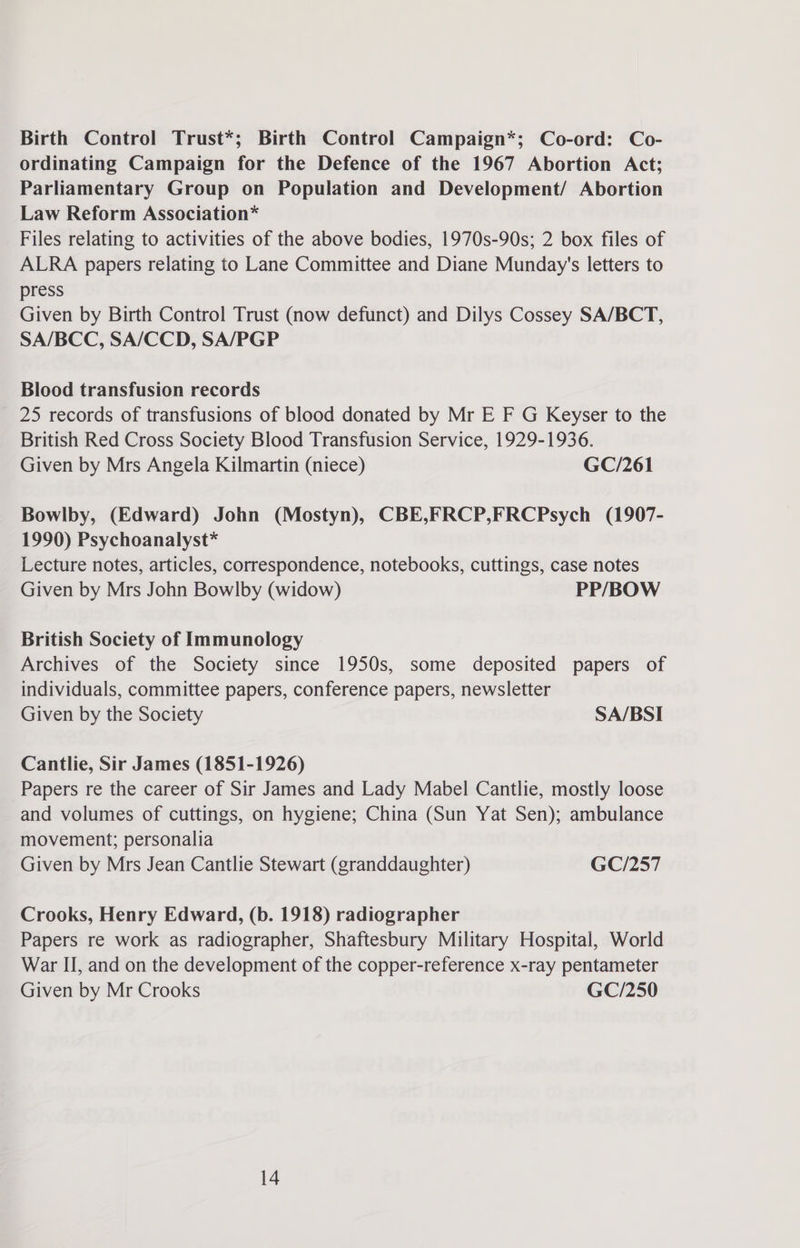 Birth Control Trust*; Birth Control Campaign*; Co-ord: Co- ordinating Campaign for the Defence of the 1967 Abortion Act; Parliamentary Group on Population and Development/ Abortion Law Reform Association* Files relating to activities of the above bodies, 1970s-90s; 2 box files of ALRA papers relating to Lane Committee and Diane Munday's letters to press Given by Birth Control Trust (now defunct) and Dilys Cossey SA/BCT, SA/BCC, SA/CCD, SA/PGP Blood transfusion records 25 records of transfusions of blood donated by Mr E F G Keyser to the British Red Cross Society Blood Transfusion Service, 1929-1936. Given by Mrs Angela Kilmartin (niece) GC/261 Bowlby, (Edward) John (Mostyn), CBE,FRCP,FRCPsych (1907- 1990) Psychoanalyst* Lecture notes, articles, correspondence, notebooks, cuttings, case notes Given by Mrs John Bowlby (widow) PP/BOW British Society of Immunology Archives of the Society since 1950s, some deposited papers of individuals, committee papers, conference papers, newsletter Given by the Society SA/BSI Cantlie, Sir James (1851-1926) Papers re the career of Sir James and Lady Mabel Cantlie, mostly loose and volumes of cuttings, on hygiene; China (Sun Yat Sen); ambulance movement; personalia Given by Mrs Jean Cantlie Stewart (granddaughter) GC/257 Crooks, Henry Edward, (b. 1918) radiographer Papers re work as radiographer, Shaftesbury Military Hospital, World War II, and on the development of the copper-reference x-ray pentameter Given by Mr Crooks GC/250