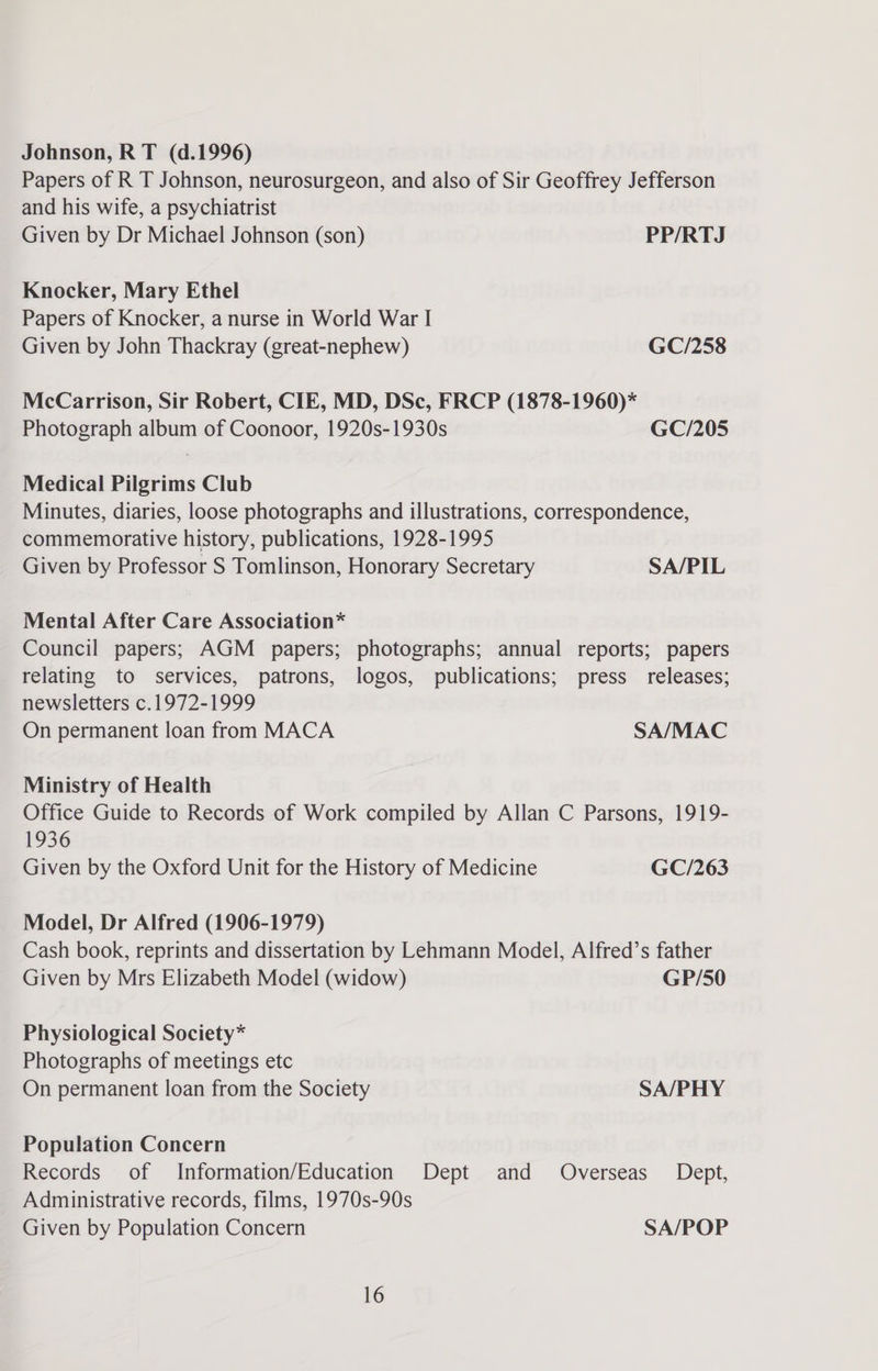 Johnson, R T (d.1996) Papers of R T Johnson, neurosurgeon, and also of Sir Geoffrey Jefferson and his wife, a psychiatrist Given by Dr Michael Johnson (son) PP/RTJ Knocker, Mary Ethel Papers of Knocker, a nurse in World War I Given by John Thackray (great-nephew) GC/258 McCarrison, Sir Robert, CIE, MD, DSc, FRCP (1878-1960)* Photograph album of Coonoor, 1920s-1930s GC/205 Medical Pilgrims Club Minutes, diaries, loose photographs and illustrations, correspondence, commemorative history, publications, 1928-1995 Given by Professor S Tomlinson, Honorary Secretary SA/PIL Mental After Care Association* Council papers; AGM papers; photographs; annual reports; papers relating to services, patrons, logos, publications; press releases; newsletters c.1972-1999 On permanent loan from MACA SA/MAC Ministry of Health Office Guide to Records of Work compiled by Allan C Parsons, 1919- 1936 Given by the Oxford Unit for the History of Medicine GC/263 Model, Dr Alfred (1906-1979) Cash book, reprints and dissertation by Lehmann Model, Alfred’s father Given by Mrs Elizabeth Model (widow) GP/50 Physiological Society* Photographs of meetings etc On permanent loan from the Society SA/PHY Population Concern Records of Information/Education Dept and Overseas Dept, Administrative records, films, 1970s-90s Given by Population Concern SA/POP