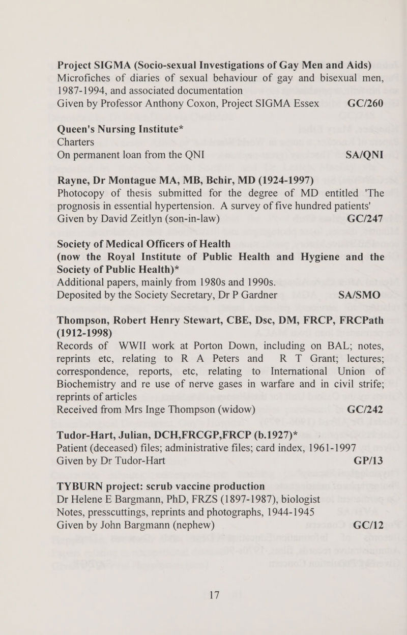 Project SIGMA (Socio-sexual Investigations of Gay Men and Aids) Microfiches of diaries of sexual behaviour of gay and bisexual men, 1987-1994, and associated documentation Given by Professor Anthony Coxon, Project SIGMA Essex GC/260 Queen's Nursing Institute* Charters On permanent loan from the QNI SA/QNI Rayne, Dr Montague MA, MB, Bchir, MD (1924-1997) Photocopy of thesis submitted for the degree of MD entitled 'The prognosis in essential hypertension. A survey of five hundred patients' Given by David Zeitlyn (son-in-law) GC/247 Society of Medical Officers of Health (now the Royal Institute of Public Health and Hygiene and the Society of Public Health)* Additional papers, mainly from 1980s and 1990s. Deposited by the Society Secretary, Dr P Gardner SA/SMO Thompson, Robert Henry Stewart, CBE, Dsc, DM, FRCP, FRCPath (1912-1998) Records of WWII work at Porton Down, including on BAL; notes, reprints etc, relating to R A Peters and R T Grant; lectures; correspondence, reports, etc, relating to International Union of Biochemistry and re use of nerve gases in warfare and in civil strife; reprints of articles Received from Mrs Inge Thompson (widow) GC/242 Tudor-Hart, Julian, DCH,FRCGP,FRCP (b.1927)* Patient (deceased) files; administrative files; card index, 1961-1997 Given by Dr Tudor-Hart GP/13 TYBURN project: scrub vaccine production Dr Helene E Bargmann, PhD, FRZS (1897-1987), biologist Notes, presscuttings, reprints and photographs, 1944-1945 Given by John Bargmann (nephew) GC/12