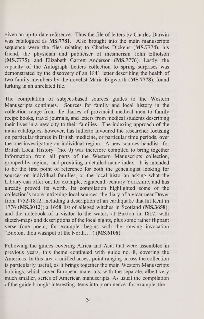 given an up-to-date reference. Thus the file of letters by Charles Darwin was catalogued as MS.7781. Also brought into the main manuscripts sequence were the files relating to Charles Dickens (MS.7774), his friend, the physician and publiciser of mesmerism John Elliotson (MS.7775), and Elizabeth Garrett Anderson (MS.7776). Lastly, the capacity of the Autograph Letters collection to spring surprises was demonstrated by the discovery of an 1841 letter describing the health of two family members by the novelist Maria Edgworth (MS.7778), found lurking in an unrelated file. The compilation of subject-based sources guides to the Western Manuscripts continues. Sources for family and local history in the collection range from the diaries of provincial medical men to family recipe books, travel journals, and letters from medical students describing their lives in a new city to their families. The indexing approach of the main catalogues, however, has hitherto favoured the researcher focusing on particular themes in British medicine, or particular time periods, over the one investigating an individual region. A new sources handlist for British Local History (no. 9) was therefore compiled to bring together information from all parts of the Western Manuscripts collection, grouped by region, and providing a detailed name index. It is intended to be the first point of reference for both the genealogist looking for sources on individual families, or the local historian asking what the Library can offer on, for example, eighteenth-century Yorkshire, and has already proved its worth. Its compilation highlighted some of the collection’s more intriguing local sources: the diary of a vicar near Dover from 1752-1812, including a description of an earthquake that hit Kent in 1776 (MS.3012); a 1658 list of alleged witches in Scotland (MS.3658); and the notebook of a visitor to the waters at Buxton in 1817, with sketch-maps and descriptions of the local sights, plus some rather flippant verse (one poem, for example, begins with the rousing invocation “Buxton, thou washpot of the North...’’) (MS.6108). Following the guides covering Africa and Asia that were assembled in previous years, this theme continued with guide no. 8, covering the Americas. In this area a unified access point ranging across the collection is particularly useful, as it brings together the main Western Manuscripts holdings, which cover European materials, with the separate, albeit very much smaller, series of American manuscripts. As usual the compilation of the guide brought interesting items into prominence: for example, the