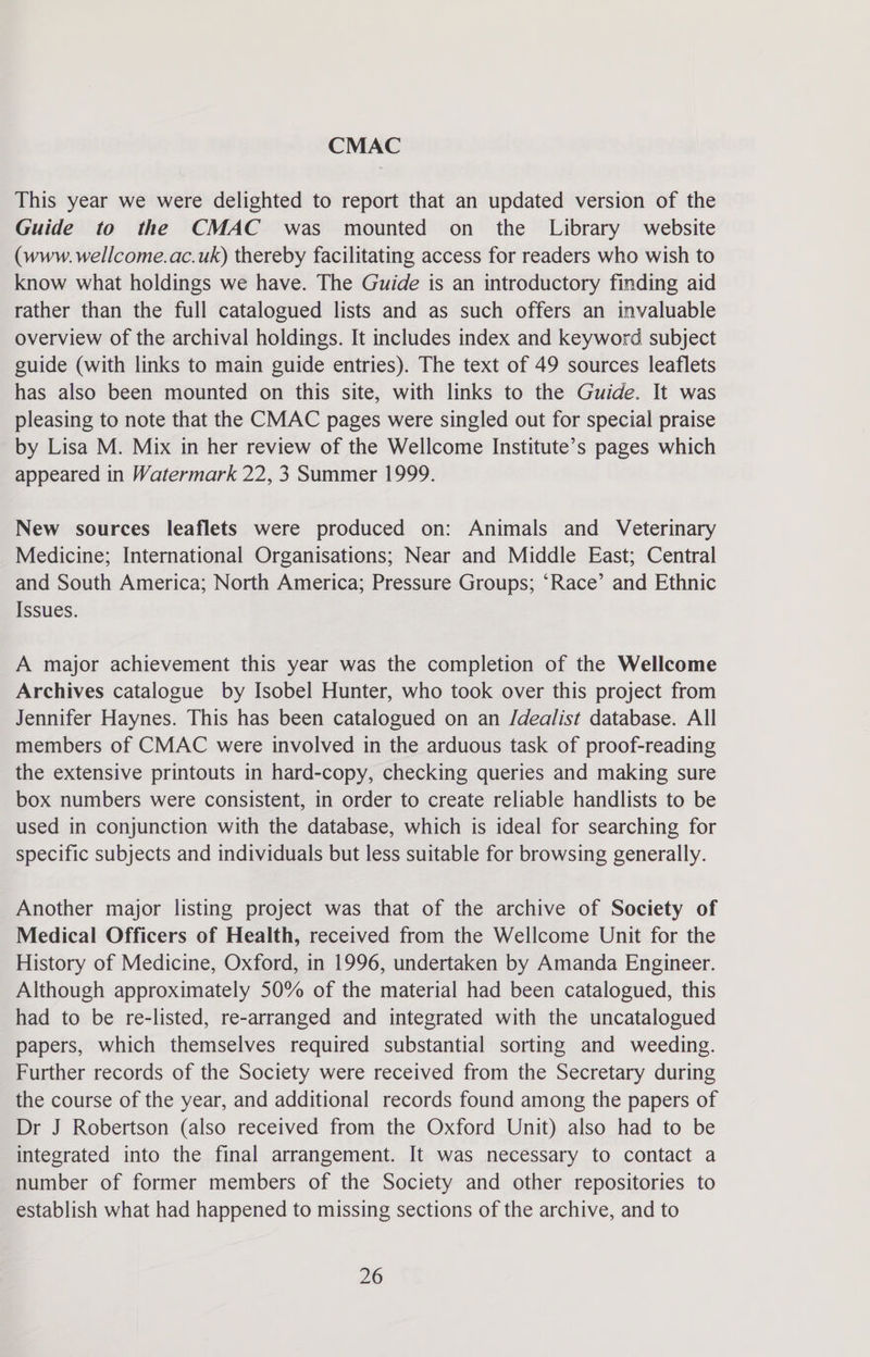 CMAC This year we were delighted to report that an updated version of the Guide to the CMAC was mounted on the Library website (www. wellcome.ac.uk) thereby facilitating access for readers who wish to know what holdings we have. The Guide is an introductory finding aid rather than the full catalogued lists and as such offers an invaluable overview of the archival holdings. It includes index and keyword subject guide (with links to main guide entries). The text of 49 sources leaflets has also been mounted on this site, with links to the Guide. It was pleasing to note that the CMAC pages were singled out for special praise by Lisa M. Mix in her review of the Wellcome Institute’s pages which appeared in Watermark 22, 3 Summer 1999. New sources leaflets were produced on: Animals and Veterinary Medicine; International Organisations; Near and Middle East; Central and South America; North America; Pressure Groups; ‘Race’ and Ethnic Issues. A major achievement this year was the completion of the Wellcome Archives catalogue by Isobel Hunter, who took over this project from Jennifer Haynes. This has been catalogued on an J/dealist database. All members of CMAC were involved in the arduous task of proof-reading the extensive printouts in hard-copy, checking queries and making sure box numbers were consistent, in order to create reliable handlists to be used in conjunction with the database, which is ideal for searching for specific subjects and individuals but less suitable for browsing generally. Another major listing project was that of the archive of Society of Medical Officers of Health, received from the Wellcome Unit for the History of Medicine, Oxford, in 1996, undertaken by Amanda Engineer. Although approximately 50% of the material had been catalogued, this had to be re-listed, re-arranged and integrated with the uncatalogued papers, which themselves required substantial sorting and weeding. Further records of the Society were received from the Secretary during the course of the year, and additional records found among the papers of Dr J Robertson (also received from the Oxford Unit) also had to be integrated into the final arrangement. It was necessary to contact a number of former members of the Society and other repositories to establish what had happened to missing sections of the archive, and to