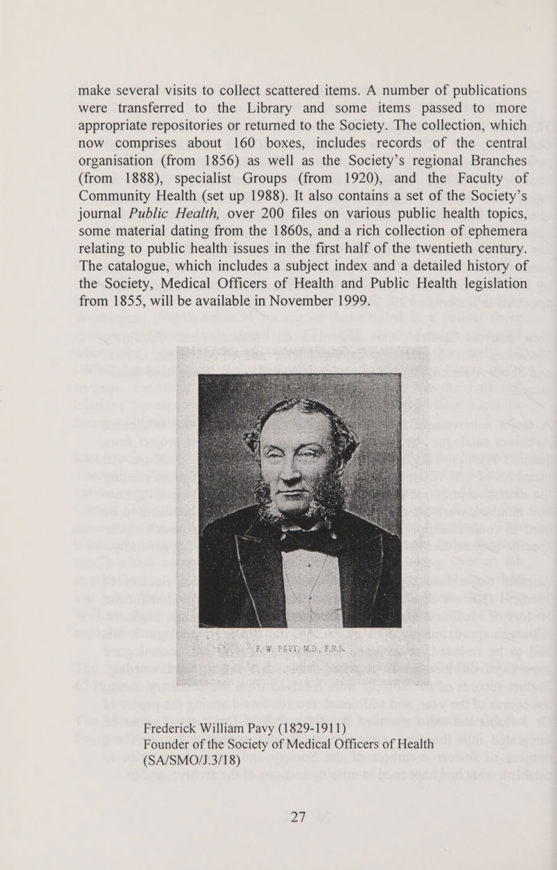 make several visits to collect scattered items. A number of publications were transferred to the Library and some items passed to more appropriate repositories or returned to the Society. The collection, which now comprises about 160 boxes, includes records of the central organisation (from 1856) as well as the Society’s regional Branches (from 1888), specialist Groups (from 1920), and the Faculty of Community Health (set up 1988). It also contains a set of the Society’s journal Public Health, over 200 files on various public health topics, some material dating from the 1860s, and a rich collection of ephemera relating to public health issues in the first half of the twentieth century. The catalogue, which includes a subject index and a detailed history of the Society, Medical Officers of Health and Public Health legislation from 1855, will be available in November 1999. Frederick William Pavy (1829-1911) Founder of the Society of Medical Officers of Health (SA/SMO/J.3/18) 2}