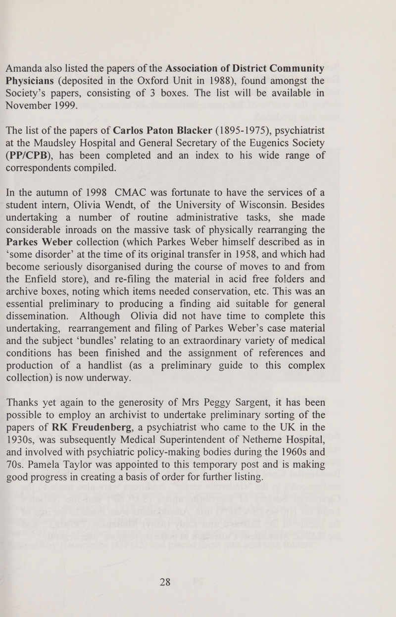 Amanda also listed the papers of the Association of District Community Physicians (deposited in the Oxford Unit in 1988), found amongst the Society’s papers, consisting of 3 boxes. The list will be available in November 1999. The list of the papers of Carlos Paton Blacker (1895-1975), psychiatrist at the Maudsley Hospital and General Secretary of the Eugenics Society (PP/CPB), has been completed and an index to his wide range of correspondents compiled. In the autumn of 1998 CMAC was fortunate to have the services of a student intern, Olivia Wendt, of the University of Wisconsin. Besides undertaking a number of routine administrative tasks, she made considerable inroads on the massive task of physically rearranging the Parkes Weber collection (which Parkes Weber himself described as in ‘some disorder’ at the time of its original transfer in 1958, and which had become seriously disorganised during the course of moves to and from the Enfield store), and re-filing the material in acid free folders and archive boxes, noting which items needed conservation, etc. This was an essential preliminary to producing a finding aid suitable for general dissemination. Although Olivia did not have time to complete this undertaking, rearrangement and filing of Parkes Weber’s case material and the subject ‘bundles’ relating to an extraordinary variety of medical conditions has been finished and the assignment of references and production of a handlist (as a preliminary guide to this complex collection) is now underway. Thanks yet again to the generosity of Mrs Peggy Sargent, it has been possible to employ an archivist to undertake preliminary sorting of the papers of RK Freudenberg, a psychiatrist who came to the UK in the 1930s, was subsequently Medical Superintendent of Netherne Hospital, and involved with psychiatric policy-making bodies during the 1960s and 70s. Pamela Taylor was appointed to this temporary post and is making good progress in creating a basis of order for further listing.