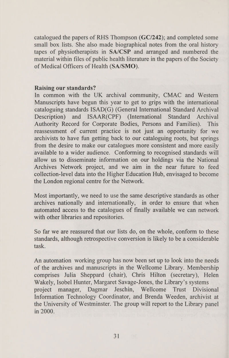 catalogued the papers of RHS Thompson (GC/242); and completed some small box lists. She also made biographical notes from the oral history tapes of physiotherapists in SA/CSP and arranged and numbered the material within files of public health literature in the papers of the Society of Medical Officers of Health (SA/SMO). Raising our standards? In common with the UK archival community, CMAC and Western Manuscripts have begun this year to get to grips with the international cataloguing standards ISAD(G) (General International Standard Archival Description) and ISAAR(CPF) (International Standard Archival Authority Record for Corporate Bodies, Persons and Families). This reassessment of current practice is not just an opportunity for we archivists to have fun getting back to our cataloguing roots, but springs from the desire to make our catalogues more consistent and more easily available to a wider audience. Conforming to recognised standards will allow us to disseminate information on our holdings via the National Archives Network project, and we aim in the near future to feed collection-level data into the Higher Education Hub, envisaged to become the London regional centre for the Network. Most importantly, we need to use the same descriptive standards as other archives nationally and internationally, in order to ensure that when automated access to the catalogues of finally available we can network with other libraries and repositories. So far we are reassured that our lists do, on the whole, conform to these standards, although retrospective conversion is likely to be a considerable task. An automation working group has now been set up to look into the needs of the archives and manuscripts in the Wellcome Library. Membership comprises Julia Sheppard (chair), Chris Hilton (secretary), Helen Wakely, Isobel Hunter, Margaret Savage-Jones, the Library’s systems project manager, Dagmar Jeschin, Wellcome Trust Divisional Information Technology Coordinator, and Brenda Weeden, archivist at the University of Westminster. The group will report to the Library panel in 2000. 3